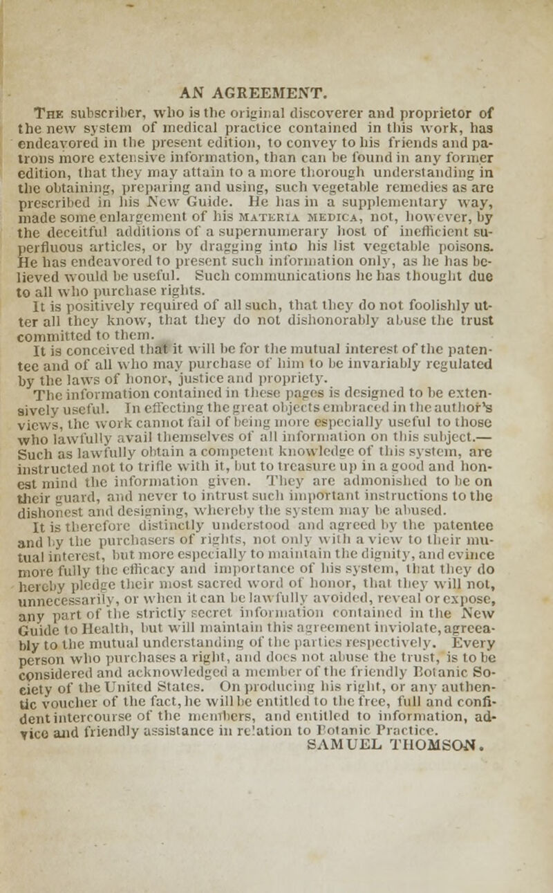 AN AGREEMENT. The subscriber, who is tlic original discoverer and proprietor of the new system of medical practice contained in this work, has endeavored in the present edition, to convey to his friends and pa- trons more extensive information, than can he found in any former edition, that they may attain to a more thorough understanding in the obtaining, preparing and using, such vegetable remedies as are prescribed in his New Guide. He has in a supplementary way, made some enlargement of his materia medica, not, however, by the deceitful additions of a supernumerary host of inefficient su- perfluous articles, or by dragging into his list vegetable poisons. He has endeavored to present such information only, as he has be- lieved would be useful. Such communications he has thought due to all who purchase rights. It is positively required of all such, that they do not foolishly ut- ter all they know, that they do not dishonorably abuse the trust committed to them. It is conceived that it will be for the mutual interest of the paten- tee and of all who may pin chase of him to be invariably regulated by the laws of honor, justice ami propriety. The information contained in these pages is designed to be exten- sively useful. In effecting the great objects embraced in the author's views, the work cannot fail of being mure especially useful to those wtio lawfully ..vail themselves of all information on this subject.— Such as lawfully obtain a competent knowledge of ibis system, are instructed not to trifle with it, but to treasure up in a good and hon- est mind the information given. They are admonished to be on their guard, and never to intrust such important instructions to the dishonest and designing, whereby tin.' SJ stem may be abused. It is therefore distinctly understood and agreed by the patentee and by the purchasers of rights, not only with a view to their mu- tual interest, but more especially to maintain the dignity, and evince more fully the efficacy and importance of his system, that they do hereby pledge their most sacred word of honor, that they will not, unnecessarily, or when it can be lawfully avoided, reveal or expose, any part of the strictly secret information contained in the New Guide to Health, but. will maintain this agreement inviolate,agreea- bly to the mutual understanding of the panics respectively. Every person who purchases a right, and does not abuse (lie trust, is to be considered and acknowledged a member of the friendly 1'otanic So- ciety of the United States. On producing his right, or any authen- tic voucher of the fact, he will be entitled to the free, full and confi- dent intercourse of the members, and entitled to information, ad- vice and friendly assistance in relation to Fotanic Practice. SAMUEL THOMSON.