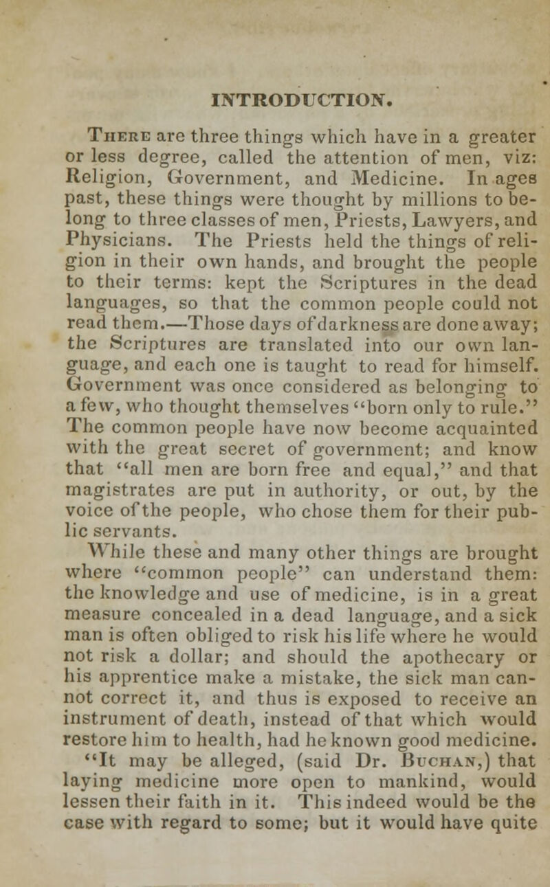 INTRODUCTION. There are three things which have in a greater or less degree, called the attention of men, viz: Religion, Government, and Medicine. In ages past, these things were thought by millions to be- long to three classes of men, Priests, Lawyers, and Physicians. The Priests held the things of reli- gion in their own hands, and brought the people to their terms: kept the Scriptures in the dead languages, so that the common people could not read them.—Those days of darkness are done away; the Scriptures are translated into our own lan- guage, and each one is taught to read for himself. Government was once considered as belonging to a few, who thought themselves born only to rule. The common people have now become acquainted with the great secret of government; and know that all men are born free and equal, and that magistrates are put in authority, or out, by the voice of the people, who chose them for their pub- lic servants. While these and many other things are brought where common people can understand them: the knowledge and use of medicine, is in a great measure concealed in a dead language, and a sick man is often obliged to risk his life where he would not risk a dollar; and should the apothecary or his apprentice make a mistake, the sick man can- not correct it, and thus is exposed to receive an instrument of death, instead of that which would restore him to health, had he known good medicine. It may be alleged, (said Dr. Buchan,) that laying medicine more open to mankind, would lessen their faith in it. This indeed would be the case with regard to some; but it would have quite