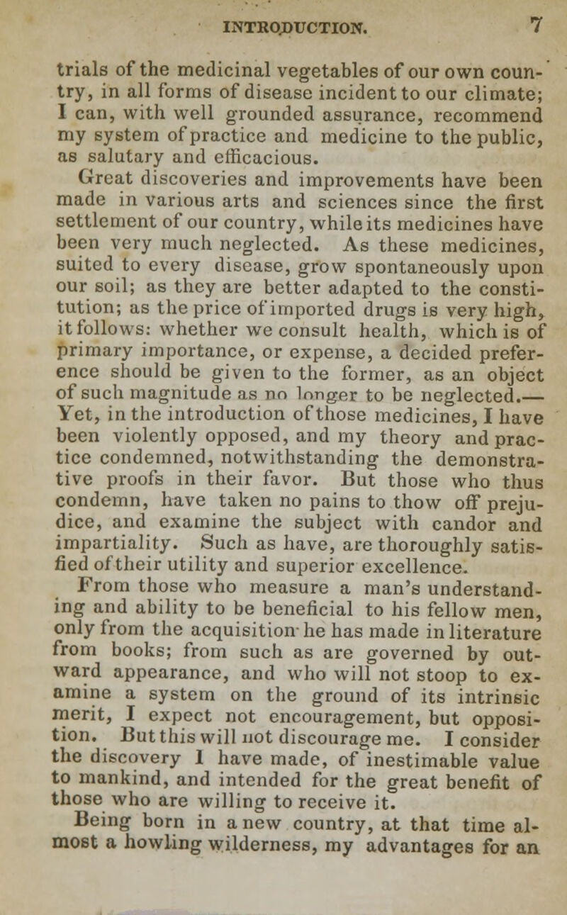 trials of the medicinal vegetables of our own coun- try, in all forms of disease incident to our climate; I can, with well grounded assurance, recommend my system of practice and medicine to the public, as salutary and efficacious. Great discoveries and improvements have been made in various arts and sciences since the first settlement of our country, while its medicines have been very much neglected. As these medicines, suited to every disease, grow spontaneously upon our soil; as they are better adapted to the consti- tution; as the price of imported drugs is very high, it follows: whether we consult health, which is of primary importance, or expense, a decided prefer- ence should be given to the former, as an object of such magnitude as no longer to be neglected.— Yet, in the introduction of those medicines, I have been violently opposed, and my theory and prac- tice condemned, notwithstanding the demonstra- tive proofs in their favor. But those who thus condemn, have taken no pains to thow off preju- dice, and examine the subject with candor and impartiality. Such as have, are thoroughly satis- fied of their utility and superior excellence. From those who measure a man's understand- ing and ability to be beneficial to his fellow men, only from the acquisition- he has made in literature from books; from such as are governed by out- ward appearance, and who will not stoop to ex- amine a system on the ground of its intrinsic merit, I expect not encouragement, but opposi- tion. But this will not discourage me. I consider the discovery 1 have made, of inestimable value to mankind, and intended for the great benefit of those who are willing to receive it. Being born in anew country, at that time al- most a howling wilderness, my advantages for an