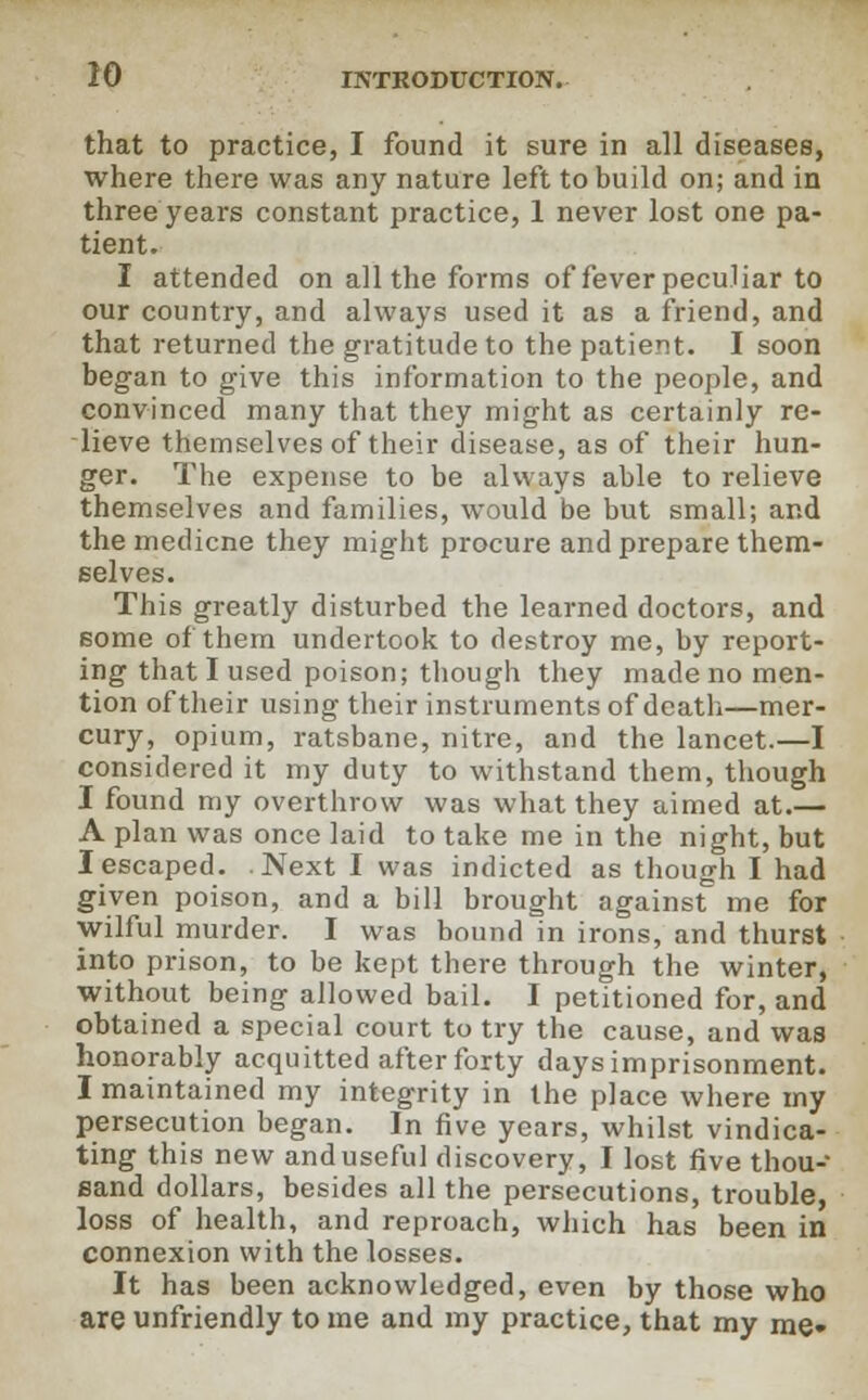 that to practice, I found it sure in all diseases, where there was any nature left to build on; and in three years constant practice, 1 never lost one pa- tient. I attended on all the forms of fever peculiar to our country, and always used it as a friend, and that returned the gratitude to the patient. I soon began to give this information to the people, and convinced many that they might as certainly re- lieve themselves of their disease, as of their hun- ger. The expense to be always able to relieve themselves and families, would be but small; and the medicne they might procure and prepare them- selves. This greatly disturbed the learned doctors, and some of them undertook to destroy me, by report- ing that I used poison; though they made no men- tion of their using their instruments of death—mer- cury, opium, ratsbane, nitre, and the lancet.—I considered it my duty to withstand them, though I found my overthrow was what they aimed at.— A plan was once laid to take me in the night, but I escaped. .Next I was indicted as though I had given poison, and a bill brought against me for wilful murder. I was bound in irons, and thurst into prison, to be kept there through the winter, without being allowed bail. I petitioned for, and obtained a special court to try the cause, and was honorably acquitted after forty days imprisonment. I maintained my integrity in the place where my persecution began. In five years, whilst vindica- ting this new anduseful discovery, I lost five thou- sand dollars, besides all the persecutions, trouble, loss of health, and reproach, which has been in connexion with the losses. It has been acknowledged, even by those who are unfriendly to me and my practice, that my me»