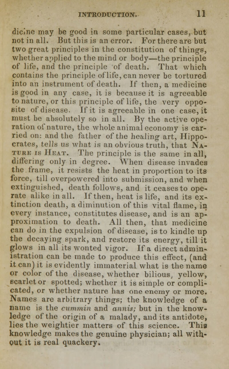 dicine may be good in some particular cases, but not in all. But this is an error. For there are but two great principles in the constitution of things, whether applied to the mind or body—the principle of life, and the principle of death. That which contains the principle of life, can never be tortured into an instrument of death. If then, a medicine is good in any case, ii is because it is agreeable to nature, or this principle of life, the very oppo- site of disease. If it is agreeable in one case, it must be absolutely so in all. By the active ope- ration of nature, the whole animal economy is car- ried on: and the father of the healing art, Hippo- crates, tells us what is an obvious truth, that Na- ture is Heat. The principle is the same in all, differing only in degree. When disease invades the frame, it resists the heat in proportion to its force, till overpowered into submission, and when extinguished, death follows, and it ceases to ope- rate alike in all. If then, heat is life, and its ex- tinction death, a diminution of this vital flame, in every instance, constitutes disease, and is an ap- proximation to death. All then, that medicine can do in the expulsion of disease, is to kindle up the decaying spark, and restore its energy, till it glows in all its wonted vigor. If a direct admin- istration can be made to produce this effect, (and it can) it is evidently immaterial what is the name or color of the disease, whether bilious, yellow, scarletor spotted; whether it is simple or compli- cated, or whether nature has one enemy or more. Names are arbitrary things; the knowledge of a name is the cummin and annis; but in the know- ledge of the origin of a malady, and its antidote, lies the weightier matters of this science. This knowledge makes the genuine physician; all with- out it is real quackery.