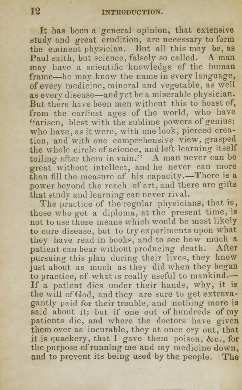 It has been a general opinion, that extensive study and great erudition, are necessary to form the eminent physician. But all this may be, as Paul saith, but science, falsely so called. A man may have a scientific knowledge of the human frame—he may know the name in every language, of every medicine, mineral and vegetable, as well as every disease—and yet be a miserable physician. But there have been men without this to boast of, from the earliest ages of the world, who have arisen, blest with the sublime powers of genius; who have, as it were, with one look, pierced crea- tion, and with one comprehensive view, grasped the whole circle of science, and left learning itself toiling after them in vain. A man never can be great without intellect, and he never can more than fill the measure of his capacity.—There is a power beyond the reach of art, and there are gifts that study and learning can never rival. The practice of the regular physicians, that is, those who get a diploma, at the present time, is not to use those means which would be most likely to cure disease, but to try experiments upon what they have read in books, and to see how much a patient can bear without producing death. After pursuing this plan during their lives, they know just about as much as they did when they began to practice, of what is really useful to mankind.— If a patient dies under their hands, why, it is the will of God, and they are sure to get extrava- gantly paid for their trouble, and nothing more is said about it; but if one out of hundreds of my patients die, and where the doctors have given them over as incurable, they at once cry out, that it is quackery, that I gave them poison, &c, for the purpose of running me and my medicine down, and to prevent its being used by the people. The