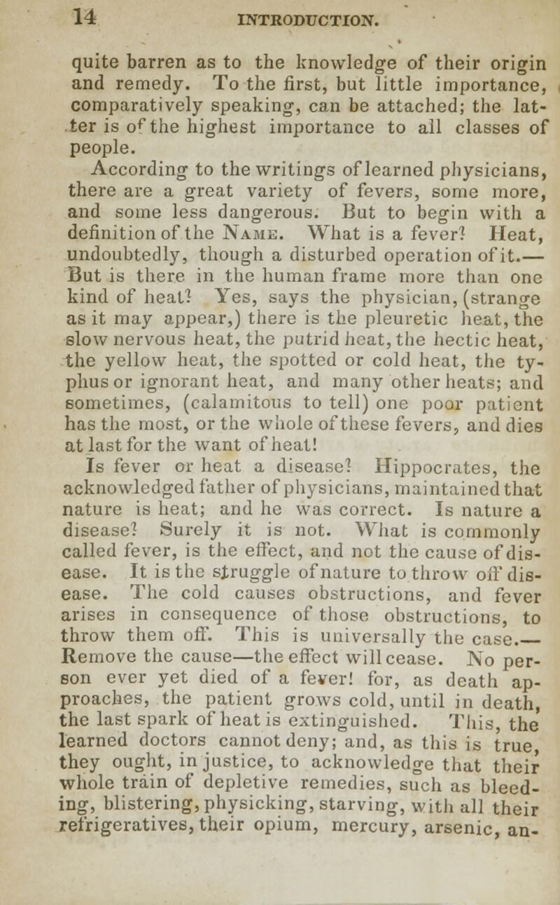 quite barren as to the knowledge of their origin and remedy. To the first, but little importance, comparatively speaking, can be attached; the lat- ter is of the highest importance to all classes of people. According to the writings of learned physicians, there are a great variety of fevers, some more, and some less dangerous. But to begin with a definition of the Name. What is a fever? Heat, undoubtedly, though a disturbed operation of it.— But is there in the human frame more than one kind of heat] Yes, says the physician, (strange as it may appear,) there is the pleuretic heat, the slow nervous heat, the putrid heat, the hectic heat, the yellow heat, the spotted or cold heat, the ty- phus or ignorant heat, and many other heats; and sometimes, (calamitous to tell) one poor patient has the most, or the whole of these fevers, and dies at last for the want of heat! Is fever or heat a disease] Hippocrates, the acknowledged father of physicians, maintained that nature is heat; and he was correct. Is nature a disease] Surely it is not. What is commonly called fever, is the effect, and not the cause of dis- ease. It is the struggle of nature to throw off dis- ease. The cold causes obstructions, and fever arises in consequence of those obstructions, to throw them off'. This is universally the case. Remove the cause—the effect will cease. No per- son ever yet died of a fever! for, as death ap- proaches, the patient grows cold, until in death, the last spark of heat is extinguished. This, the learned doctors cannot deny; and, as this is true they ought, in justice, to acknowledge that their whole train of depletive remedies, such as bleed- ing, blistering, physicking, starving, with all their refrigeratives, their opium, mercury, arsenic, an-