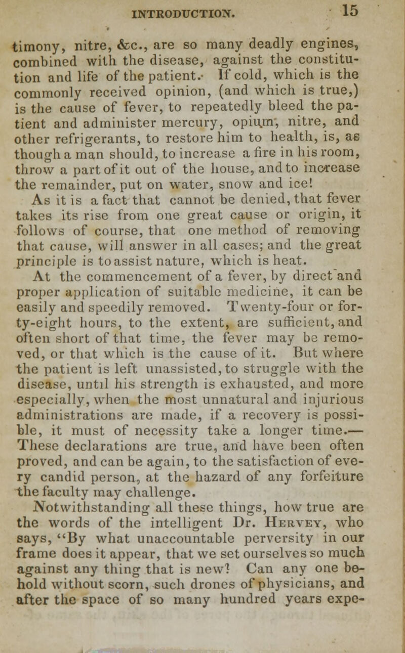 timony, nitre, &c, are so many deadly engines, combined with the disease, against the constitu- tion and life of the patient.- If cold, which is the commonly received opinion, (and which is true,) is the cause of fever, to repeatedly bleed the pa- tient and administer mercury, opiu,nv, nitre, and other refrigerants, to restore him to health, is, ae though a man should, to increase a fire in his room, throw a part of it out of the house, and to increase the remainder, put on water, snow and ice! As it is a fact that cannot be denied, that fever takes its rise from one great cause or origin, it follows of course, that one method of removing that cause, will answer in all cases; and the great principle is to assist nature, which is heat. At the commencement of a fever, by direct and proper application of suitable medicine, it can be easily and speedily removed. Twenty-four or for- ty-eight hours, to the extent, are sufficient, and often short of that time, the fever may be remo- ved, or that which is the cause of it. But where the patient is left unassisted, to struggle with the disease, until his strength is exhausted, and more especially, when the most unnatural and injurious administrations are made, if a recovery is possi- ble, it must of necessity take a longer time.— These declarations are true, and have been often proved, and can be again, to the satisfaction of eve- ry candid person, at the hazard of any forfeiture the faculty may challenge. Notwithstanding all these things, how true are the words of the intelligent Dr. Hervey, who says, By what unaccountable perversity in our frame does it appear, that we set ourselves so much against any thing that is new] Can any one be- hold without scorn, such drones of physicians, and after the space of so many hundred years expe-