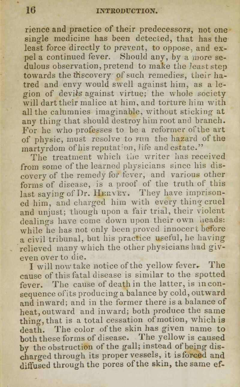 rience and practice of their predecessors, not one single medicine has been detected, that has the least force directly to prevent, to oppose, and ex- pel a continued fever. Should any, by a more se- dulous observation, pretend to make the least step towards the discovery of such remedies, their ha- tred and envy would swell against him, as a le- gion of devils against virtue; the whole society will dart their malice at him, and torture him with all the calumnies imaginable, without sticking at any thing that should destroy him root and branch. For he who professes to be a reformer of the art of physic, must resolve to run the hazard of the martyrdom of his reputat'on, life and estate. The treatment which the writer lias received from some of the learned physicians since his dis- covery of the remedy for fever, and various other forms of disease, is a proof of the truth of this last saying of Dr. Hkuvey. They have imprison- ed him, and charged him with every thing cruel and unjust; though upon a fair trial, their violent dealings have come down upon their own iieads: while he has not only been proved innocert before a civil tribunal, but his practice useful, he having relieved many which the other physicians had giv- even over to die. I will now take notice of the yellow fever.- The cause of this fatal disease is similar to the spotted fever. The cause of death in the latter, is incon- sequence of its producing a balance by cold, outward and inward; and in the former there is a balance of heat, outward and inward; both produce the same thing, that is a total cessation of motion, which is death. The color of the skin has given name to both these forms of disease. The yellow is caused by the obstruction of the gall; instead of being dis- charged through its proper vessels, it isforced and diffused through the pores of the skin, the same ef-