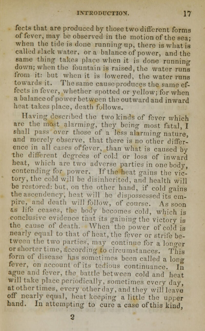 fects that are produced by those two different forma of fever, may be observed in the motion of the sea; when the tide is done running1 up, there is what is called flack water, or a balance of power, and the same thing takes place when it is done running down; when the fountain is raised, the water runs from it: but when it is lowered, the water runs towards it. The same cause produces the same ef- fects in fever, whether spotted or yellow; for when a balance of power between the outward and inward heat takes place, death follows. Having described the two kinds of fever which are the most alarming, they being most fatal, I shall pass over those of a less alarming nature, and merely observe, that there is no other differ- ence in all cases oPfevcr, than what is caused by the different degrees of cold or loss of inward heat, which arc two adverse parties in one body, contending for power. If the heat gains the vic- tory, the cold will be disinherited, and health will be restored: but, on the other hand, if cold gains the ascendency, heat will bo dispossessed its em- pire, and death will follow, of course. As soon &s life ceases, the body becomes cold, which is conclusive evidence that its gaining the victory is the cause of death. When the power of cold is nearly equal to that of heat, the fever or strife be- tween the two parties-, may continue for a longer or shorter time, According to circumstances. This form of disease has sometimes been called a long fever, on account of its tedious continuance. In ague and fever, the battle between cold and heat will take place periodically, sometimes every day, at other times, every other day, and they will leave off nearly equal, heat keeping a little the upper hand. In attempting to cure a case ofthis kind,