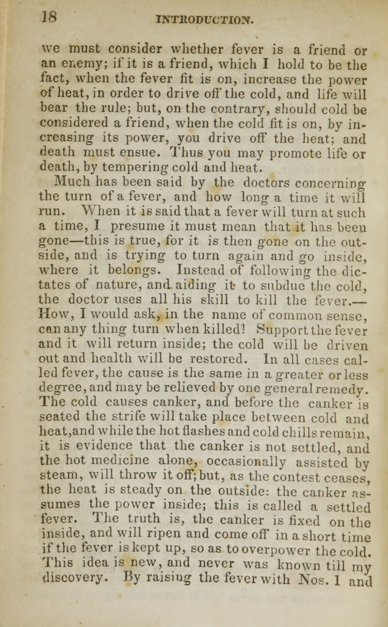 we must consider whether fever is a friend or an enemy; if it is a friend, which I hold to be the fact, when the fever fit is on, increase the power of heat, in order to drive off the cold, and life will bear the rule; but, on the contrary, should cold be considered a friend, when the cold fit is on, by in- creasing its power, you drive off the heat; and death must ensue. Thus you may promote life or death, by tempering cold and heat. Much has been said by the doctors concerning the turn of a fever, and how long a time it will run. When it is said that a fever will turn at such a time, I presume it must mean that it has been gone—this is true, for it is then gone on the out- side, and is trying to turn again and go inside, where it belongs. Instead of following the dic- tates of nature, and aiding it to subdue the cold, the doctor uses all his skill to kill the fever. How, I would ask, in the name of common sense, can any thing turn when killed! Support the fever and it will return inside; the cold will be driven out and health will be restored. In all cases cal- led fever, the cause is the same in a greater or less degree, and may be relieved by one general remedy. The cold causes canker, and before the canker is seated the strife will take place between cold and heat,and while the hotflashesandcoldchillsremain, it is evidence that the canker is not settled, and the hot medicine alone, occasionally assisted by steam, will throw it off;but, as the contest ceases, the heat is steady on the outside: the canker as- sumes the power inside; this is called a settled fever. The truth is, the canker is fixed on the inside, and will ripen and come off in a short time if the fever is kept up, so as to overpower the cold. This idea is new, and never was known till my discovery. By raisiug the fever with Nos. 1 and