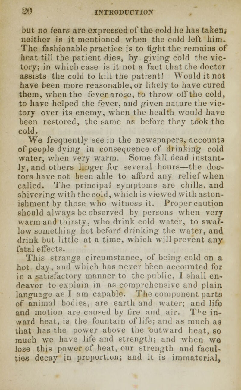 but no fears are expressed of the cold lie has taken; neither is it mentioned when the cold left him. The fashionable practice is to fight the remains of heat till the patient dies, by giving- cold the vic- tory; in which case is it not a fact that the doctor assists the cold to kill the patient! Would it not have been more reasonable, or likely to have cured them, when the fever arose, to throw oiTthe cold, to have helped the fever, and given nature the vic- tory over its enemy, when the health would havo been restored, the same as before they took the cold. We frequently see in the newspapers, accounts of people dying in consequence of drinking cold water, when very warm. Some full dead instant- ly, and others linger for several hours—the doc^ tors have not been able to afford any relief when called. The principal symptoms are chills, and shivering with thecold, which is viewed withaston- ishment by those who witness it. Proper caution should always he observed by persons when very warm and thirsty, who drink cold water, to swal- low something hot before' drinking the water, and drink but little at a time, which will prevent any fatal effects. This strange circumstance, of being cold on a hot day, and which has never been accounted for in a satisfactory manner to the public, I shall en- deavor to explain in as comprehensive and plain language as I am capable. The component parts of animal bodies, are earth and water; and life and motion are caused by fire and air. TKe in- ward heat, is the fountain of life; and as much aa that has the power above the outward heat, so much we have life and strength; and when we lose this power of heat, our strength and facul- ties decay in proportion; and it is immaterial,