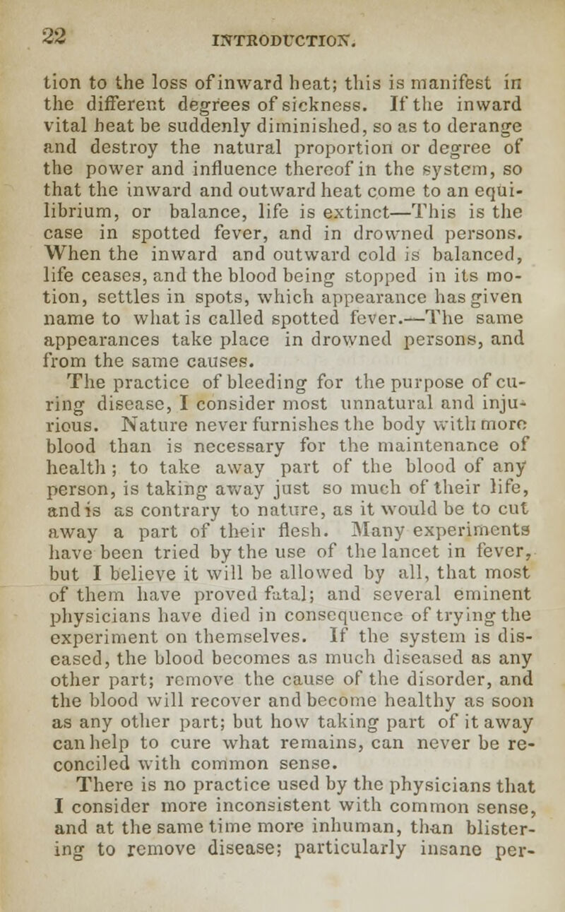 tion to the loss of inward heat; this is manifest in the different degrees of sickness. If the inward vital heat be suddenly diminished, so as to derange and destroy the natural proportion or degree of the power and influence thereof in the system, so that the inward and outward heat come to an equi- librium, or balance, life is extinct—This is the case in spotted fever, and in drowned persons. When the inward and outward cold is balanced, life ceases, and the blood being stopped in its mo- tion, settles in spots, which appearance has given name to what is called spotted fever.—The same appearances take place in drowned persons, and from the same causes. The practice of bleeding for the purpose of cu- ring disease, I consider most unnatural and inju- rious. Nature never furnishes the body with more blood than is necessary for the maintenance of health ; to take away part of the blood of any person, is taking away just so much of their life, and is as contrary to nature, as it would be to cut away a part of their flesh. Many experiments have been tried by the use of the lancet in fever, but I believe it will be allowed by all, that most of them have proved fatal; and several eminent physicians have died in consequence of trying the experiment on themselves. If the system is dis- eased, the blood becomes as much diseased as any other part; remove the cause of the disorder, and the blood will recover and become healthy as soon as any other part; but how taking part of it away can help to cure what remains, can never be re- conciled with common sense. There is no practice used by the physicians that I consider more inconsistent with common sense, and at the same time more inhuman, than blister- ing to remove disease; particularly insane per-