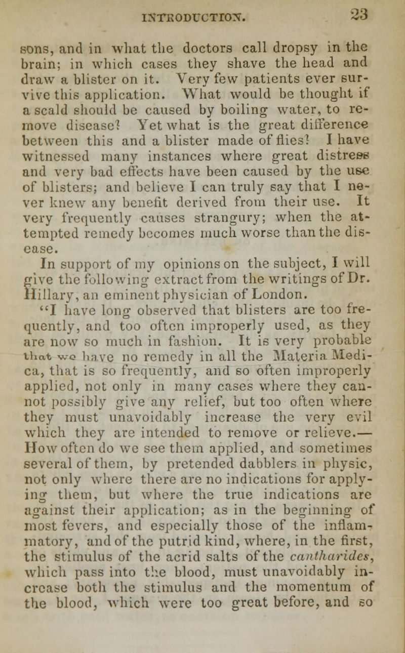 sons, and in what the doctors call dropsy in the brain; in which cases they shave the head and draw a blister on it. Very few patients ever sur- vive this application. What would be thought if a scald should be caused by boiling water, to re- move disease? Yet what is the great difference between this and a blister made of flies! I have witnessed many instances where great distress and very bad effects have been caused by the use of blisters; and believe I can truly say that I ne- ver knew any benefit derived from their use. It very frequently causes strangury; when the at- tempted remedy becomes much worse than the dis- ease. In support of my opinions on the subject, I will give the following extract from the writings of Dr. Hillary, an eminent physician of London. I have long observed that blisters are too fre- quently, and too often improperly used, as they are now so much in fashion. It is very probable that v.-o linve no remedy in all the MateriaMedi- ca, that is so frequently, and so often improperly applied, not only in many cases where they can- not possibly give any relief, but too often where they must unavoidably increase the very evil which they are intended to remove or relieve.— How often do we see them applied, and sometimes several of them, by pretended dabblers in physic, not only where there are no indications for apply- ing them, but where the true indications are against their application; as in the beginning of most fevers, and especially those of the inflam- matory, and of the putrid kind, where, in the first, the stimulus of the acrid salts of the cantharides, which pass into the blood, must unavoidably in- crease both the stimulus and the momentum of the blood, which were too great before, and so
