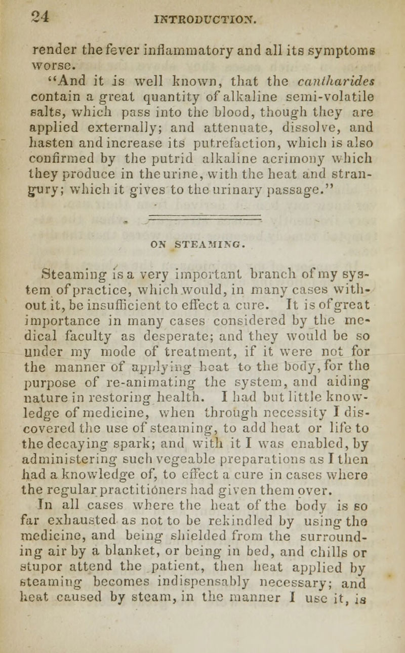 render the fever inflammatory and all its symptoms worse. And it is well known, that the cantharides contain a great quantity of alkaline semi-volatile salts, which pass into the blood, though they are applied externally; and attenuate, dissolve, and hasten andincrease its putrefaction, which is also confirmed by the putrid alkaline acrimony which they produce in the urine, with the heat and stran- gury; which it gives to the urinary passage. OK STEAMING. Steaming is a very important branch of my sys- tem of practice, which would, in many cases with- out it, be insufficient to effect a cure. It is of great importance in many cases considered by the me- dical faculty as desperate; and they would be so under my mode of treatment, if it were not for the manner of applying heat to the body, for the purpose of re-animating the system, and aiding nature in restoring health. I had but little know- ledge of medicine, when through necessity I dis- covered the use of steaming, to add heat or life to the decaying spark; and with it I was enabled, by administering such vcgeable preparations as I then had a knowledge of, to effect a cure in cases where the regular practitioners had given them over. In all cases where the heat of the body is so far exhausted as not to be rekindled by using tho medicine, and being shielded from the surround- ing air by a blanket, or being in bed, and chills or stupor attend the patient, then heat applied by steaming becomes indispensably necessary; and heat caused by steam, in the manner I use it, is