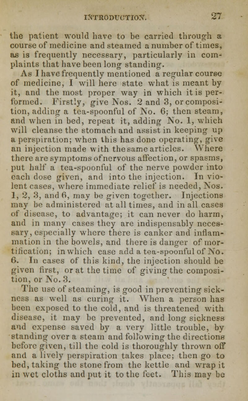 the patient would have to be carried through a course of medicine and steamed a number of times, as is frequently necessary, particularly in com- plaints that have been long standing. As I have frequently mentioned a regular course of medicine, I will here state what is meant by it, and the most proper way in which it is per- formed. Firstly, give Nos. 2 and 3, or composi- tion, adding a tea-spoonful of No. 6; then steam, and when in bed, repeat it, adding No. 1, which will cleanse the stomach and assist in keeping up a perspiration; when this has done operating, give an injection made with the same articles. Where there are symptoms of nervous affection, or spasms, put half a tea-spoonful of the nerve powder into each dose given, and into the injection. In vio- lent cases, where immediate relief is needed, Nos. 1, 2, 3, and 6, may be given together. Injections may be administered at all times, and in all cases of disease, to advantage; it can never do harm, and in many cases they are indispensably neces- sary, especially where there is canker and inflam- mation in the bowels, and there is danger of mor- tification; in which case add a tea-spoonful of No. 6. In cases of this kind, the injection should be given first, or at the time of giving the composi- tion, or No. 3. The use of steaming, is good in preventing sick- ness as well as curing it. When a person has been exposed to the cold, and is threatened with disease, it may be prevented, and long sickness and expense saved by a very little trouble, by standing over a steam and following the directions before given, till the cold is thoroughly thrown off and a lively perspiration takes place; then go to bed, taking the stone from the kettle and wrap it in wet cloths and put it to the feet. This may be