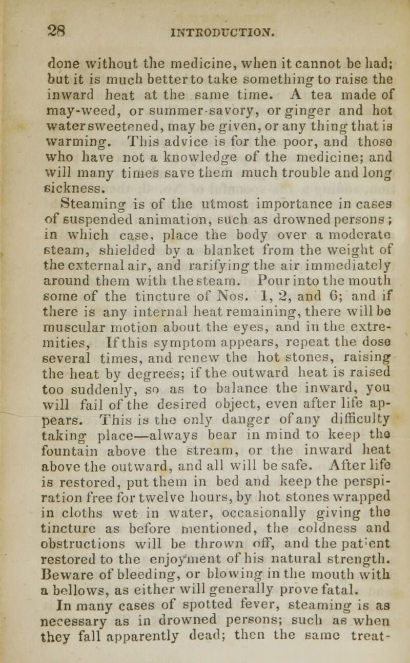 done without the medicine, when it cannot be had; but it is much better to take something' to raise the inward heat at the same time. A tea made of may-weed, or summer-savory, or ginger and hot water sweetened, may be given, or any thing that ia warming. This advice is for the poor, and those who have not a knowledge of the medicine; and will many times save them much trouble and long sickness. Steaming is of the utmost importance in case3 of suspended animation, such as drowned persons ; in which case, place the body over a moderate steam, shielded by a blanket from the weight of the external air, and rarifying the air immediately around them with thesteam. Pour into the mouth some of the tincture of Nos. 1, 2, and 6; and if there is any internal heat remaining, there will be muscular motion about the eyes, and in the extre- mities, If this symptom appears, repeat the dose several times, and renew the hot stones, raising the heat by degrees; if the outward heat is raised too suddenly, so as to balance the inward, you will fail of the desired object, even after life ap- pears. This is the only danger of any difficulty taking place—always bear in mind to keep tha fountain above the stream, or the inward heat above the outward, and all will be safe. Afterlife is restored, put them in bed and keep the perspi- ration free for twelve hours, by hot stones wrapped in cloths wet in water, occasionally giving the tincture as before mentioned, the coldness and obstructions will be thrown off, and the pat;ent restored to the enjoyment of his natural strength. Beware of bleeding, or blowing in the mouth with a bellows, as either will generally prove fatal. In many cases of spotted fever, steaming is aa necessary as in drowned persons; such as when they fall apparently dead; then the same treat-