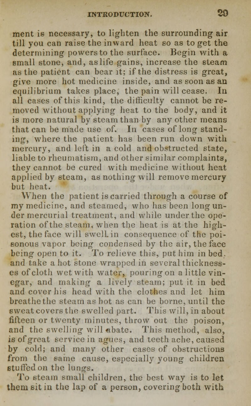 ment is necessary, to lighten the surrounding air till you can raise the inward heat so as to get the determining powers to the surface. Begin with a small stone, and, as life gains, increase the steam as the patient can bear it; if the distress is great, give more hot medicine inside, and as soon as an equilibrium takes place, the pain will cease. In all cases of this kind, the difficulty cannot be re- moved without applying heat to the body, and it is more natural by steam than by any other means that can be made use of. In cases of long stand- ing, where the patient has been run down with mercury, and left in a cold and obstructed state, liable to rheumatism, and other similar complaints, they cannot be cured with medicine without heat applied by steam, as nothing will remove mercury but heat. When the patient is carried through a course of my medicine, and steamed, who has been long un- der mercurial treatment, and while under the ope- ration of the steam, when the heat is at the high- est, the face will swclLin consequence of the poi- sonous vapor being condensed by the air, the face being open to it. To relieve this, put him in bed. and take a hot stone wrapped in several thickness- es of cloth wet with water, pouring on a little vin- egar, and making a lively steam; put it in bed and cover his head with the clothes and let him breathe the steam as hot as can be borne, until the sweat covers the swelled part. This will, in about fifteen or twenty minutes, throw out the poison, and the swelling will abate. This method, also, is of great service in agues, and teeth ache, caused by cold; and many other cases of obstructions from the same cause, especially young children stuffed on the lungs. To steam small children, the best way is to let them sit in the lap of a person, covering both with