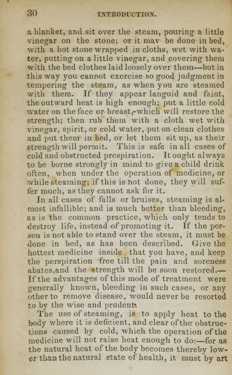 a blanket, and sit over the steam, pouring a little vinegar on the stone; or it mav be done in bed, with a hot stone wrapped in cloths, wet with wa- ter, putting on a little vinegar, and covering them with the bed clothes laid loosely over them—but in this way you cannot exercise so good judgment in tempering the steam, as when you are steamed with them. If they appear languid and faint, the outward heat is high enough; put a little cold water on the face or-breast,-which will restore the strength; then rub them with a cloth wet with vinegar, spirit, or cold water, put on clean clothes and put them in bed, or let them sit up, as their strength will permit. This is safe in all cases of cold and obstructed prespiration. It ought always to be borne strongly in mind to give a child drink often, when under the operation of medicine, or while steaming; if this is not done, they will suf- fer much, as they cannot ask for it. In all cases of falls or bruises, steaming is al- most infallible; and is much better than bleeding, as is the common practice, which only tends to destroy life, instead of promoting it. If the per- son is not able to stand over the steam, it must be done in bed, as has been described. Give the hottest medicine inside that you have, and keep the perspiration free till the pain and soreness abates,and the strength will be soon restored.— If the advantages of this mode of treatment were generally known, bleeding in such cases, or any other to remove disease, would never be resorted to by the wise and prudent*. The use of steaming, is to apply heat to the body where it is deficient, and clear of the obstruc- tions caused by cold, which the operation of the medicine will not raise heat enough to do:—for as the natural heat of the body becomes thereby low- er than the natural state of health, it must by art