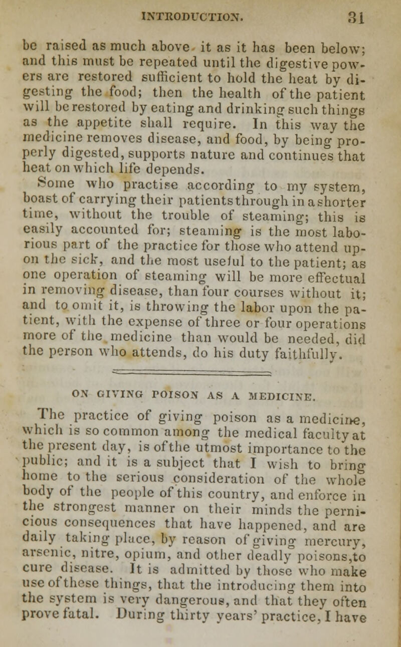 be raised as much above it as it has been below; and this must be repeated until the digestive pow- ers are restored sufficient to hold the heat by di- gesting the food; then the health of the patient will be restored by eating and drinking such things as the appetite shall require. In this way the medicine removes disease, and food, by being pro- perly digested, supports nature and continues that heat on which life depends. .^oine who practise according to my system, boast of carrying their patientsthrough in ashorter time, without the trouble of steaming; this is easily accounted for; steaming is the most labo- rious part of the practice for those who attend up- on the sick, and the most useful to the patient; as one operation of steaming will be more effectual in removing disease, than four courses without it; and to omit it, is throwing the labor upon the pa- tient, with the expense of three or four operations more of the medicine than would be needed, did the person who attends, do his duty faithfully. ON GIVING TOISON AS A MEDICINE. The practice of giving poison as a medicine, whicli is so common among the medical faculty at the present day, is of the utmost importance to the public; audit is a subject that I wish to bring home to the serious consideration of the whole body of the people of this country, and enforce in the strongest manner on their minds the perni- cious consequences that have happened, and are daily taking phice, by reason of giving mercury, arsenic, nitre, opium, and other deadlypoisons,to cure disease. It is admitted by those who make use of these things, that the introducing them into the system is very dangerous, and that they often prove fatal. During thirty years' practice, I have