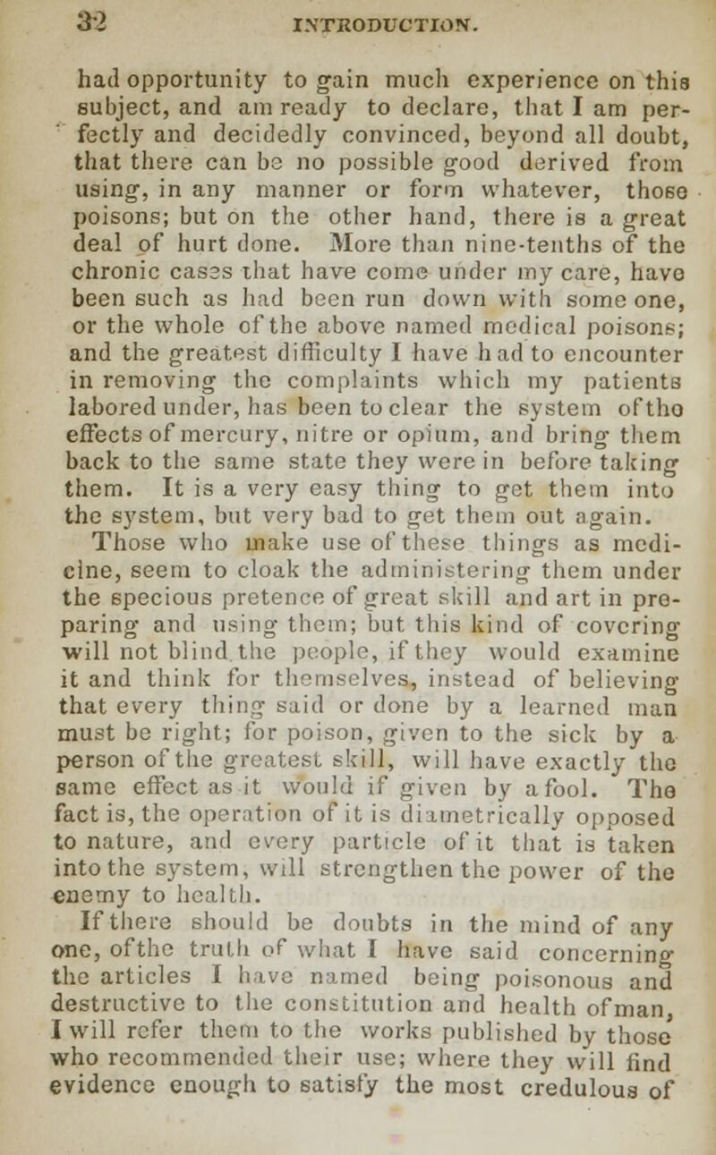 had opportunity to gain much experience on this subject, and am ready to declare, that I am per- fectly and decidedly convinced, beyond all doubt, that there can be no possible good derived from using, in any manner or form whatever, those poisons; but on the other hand, there is a great deal of hurt done. More than nine-tenths of the chronic cases that have come under my care, have been such as had been run down with someone, or the whole of the above named medical poisons; and the greatest difficulty I have had to encounter in removing the complaints which my patients labored under, has been to clear the system oftho effects of mercury, nitre or opium, and bring them back to the same state they were in before talcing them. It is a very easy thing to got them into the system, but very bad to get them out again. Those who make use of these things as medi- cine, seem to cloak the administering them under the specious pretence of great skill and art in pre- paring and using thorn; but. this kind of covering will not blind the people, if they would examine it and think for themselves, instead of believing that every thing said or done by a learned man must be right; for poison, given to the sick by a person of the greatest skill, will have exactly the same effect as it would if given by afool. The fact is, the operation of it is diametrically opposed to nature, and every particle of it that is taken into the system, will strengthen the power of the enemy to health. If there should be doubts in the mind of any one, ofthe truth of what I have said concerning the articles I have named being poisonous and destructive to the constitution and health ofman I will refer them to the works published by those who recommended their use; where they will find evidence enough to satisfy the most credulous of