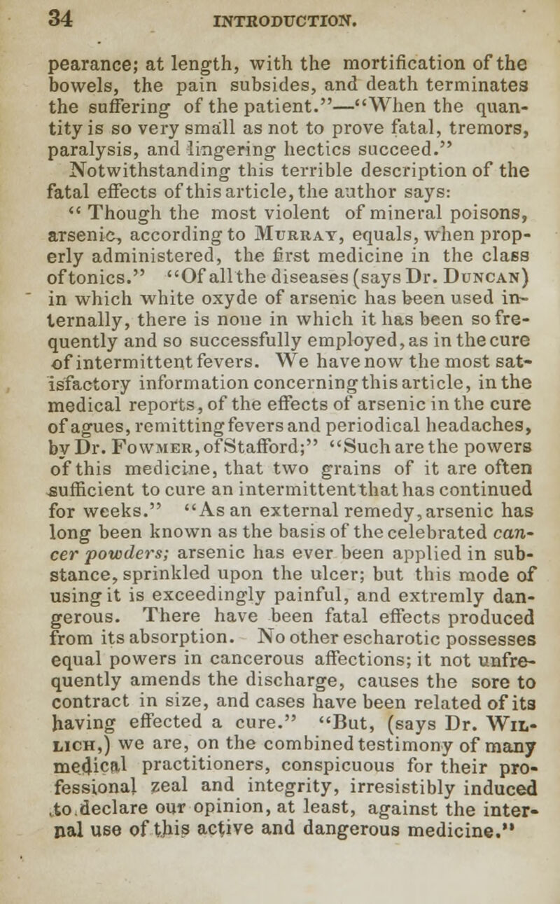 pearance; at length, with the mortification of the bowels, the pain subsides, and death terminates the suffering of the patient.—When the quan- tity is so very small as not to prove fatal, tremors, paralysis, and lingering hectics succeed. Notwithstanding this terrible description of the fatal effects of this article, the author says:  Though the most violent of mineral poisons, arsenic, according to Murray, equals, when prop- erly administered, the first medicine in the cla6s of tonics. Of all the diseases (says Dr. Duncan) in which white oxyde of arsenic has been used in- ternally, there is none in which it has been so fre- quently and so successfully employed, as in the cure of intermittent fevers. We have now the most sat- isfactory information concerning this article, in the medical reports, of the effects of arsenic in the cure of agues, remitting fevers and periodical headaches, by Dr. Fowmer, of Stafford; Such are the powers of this medicine, that two grains of it are often sufficient to cure an intermittent that has continued for weeks. As an external remedy, arsenic has long been known as the basis of the celebrated can- cer powders; arsenic has ever been applied in sub- stance, sprinkled upon the ulcer; but this mode of using it is exceedingly painful, and extremly dan- gerous. There have been fatal effects produced from its absorption. No other escharotic possesses equal powers in cancerous affections; it not unfre- quently amends the discharge, causes the sore to contract in size, and cases have been related of its having effected a cure. But, (says Dr. Wil- lich,) we are, on the combined testimony of many medical practitioners, conspicuous for their pro- fessional zeal and integrity, irresistibly induced ,tO:declare our opinion, at least, against the inter- nal use of this active and dangerous medicine.