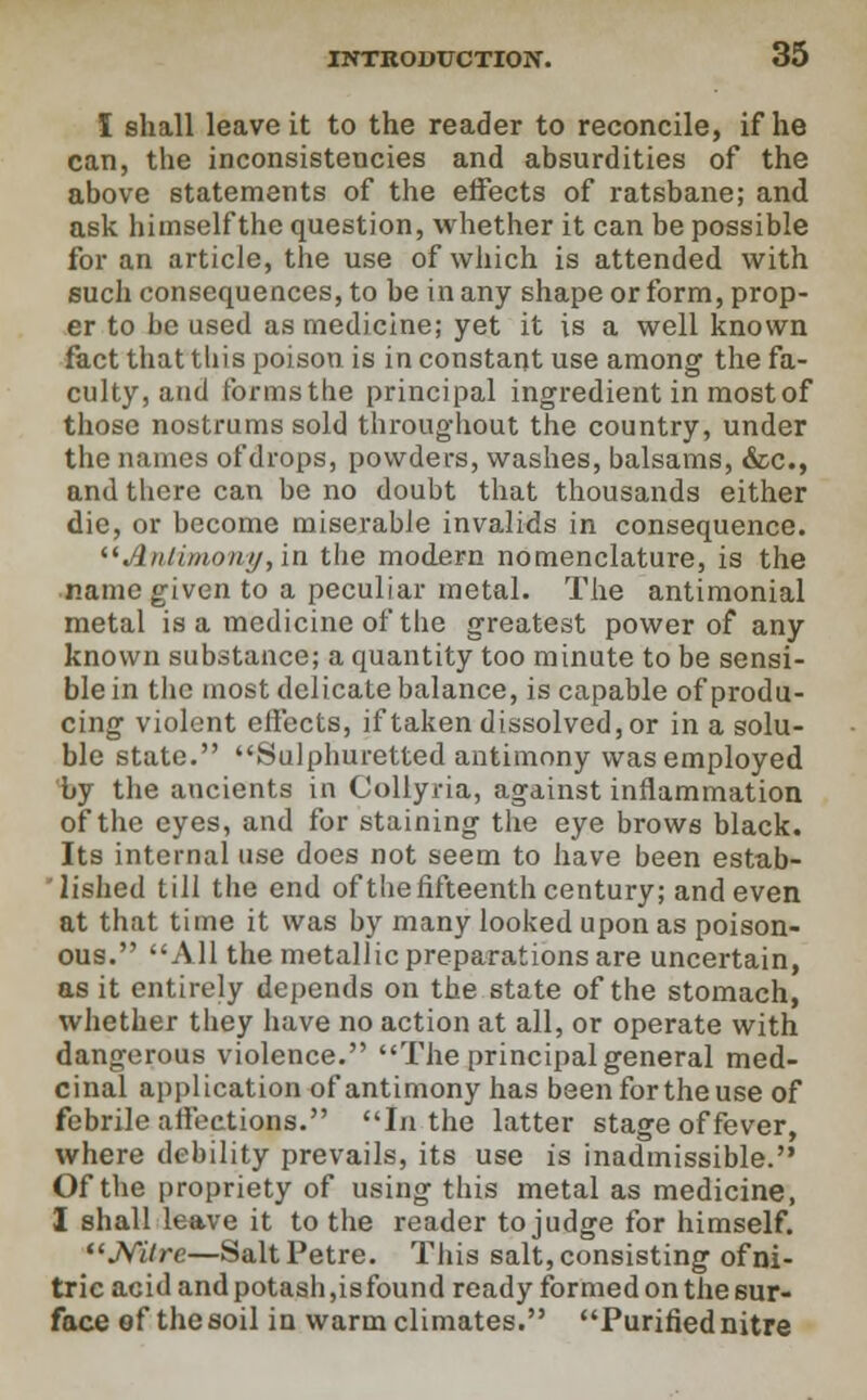 I shall leave it to the reader to reconcile, if he can, the inconsistencies and absurdities of the above statements of the effects of ratsbane; and ask himselfthe question, whether it can be possible for an article, the use of which is attended with such consequences, to be in any shape or form, prop- er to be used as medicine; yet it is a well known fact that this poison is in constant use among the fa- culty, and forms the principal ingredient in most of those nostrums sold throughout the country, under the names of drops, powders, washes, balsams, &c, and there can be no doubt that thousands either die, or become miserable invalids in consequence. liAntimony,in the modern nomenclature, is the name given to a peculiar metal. The antimonial metal is a medicine of the greatest power of any known substance; a quantity too minute to be sensi- ble in the most delicate balance, is capable of produ- cing violent effects, if taken dissolved, or in a solu- ble state. Sulphuretted antimony was employed by the ancients in Collyria, against inflammation of the eyes, and for staining the eye brows black. Its internal use does not seem to have been estab- lished till the end of the fifteenth century; and even at that time it was by many looked upon as poison- ous. All the metallic preparations are uncertain, as it entirely depends on the state of the stomach, whether they have no action at all, or operate with dangerous violence. The principal general med- cinal application of antimony has been for the use of febrile alfections. In the latter stage of fever, where debility prevails, its use is inadmissible. Of the propriety of using this metal as medicine, I shall leave it to the reader to judge for himself. Nilre—SaltPetre. This salt, consisting of ni- tric acid and potash,is found ready formed on the sur- face ef the soil in warm climates. Purified nitre