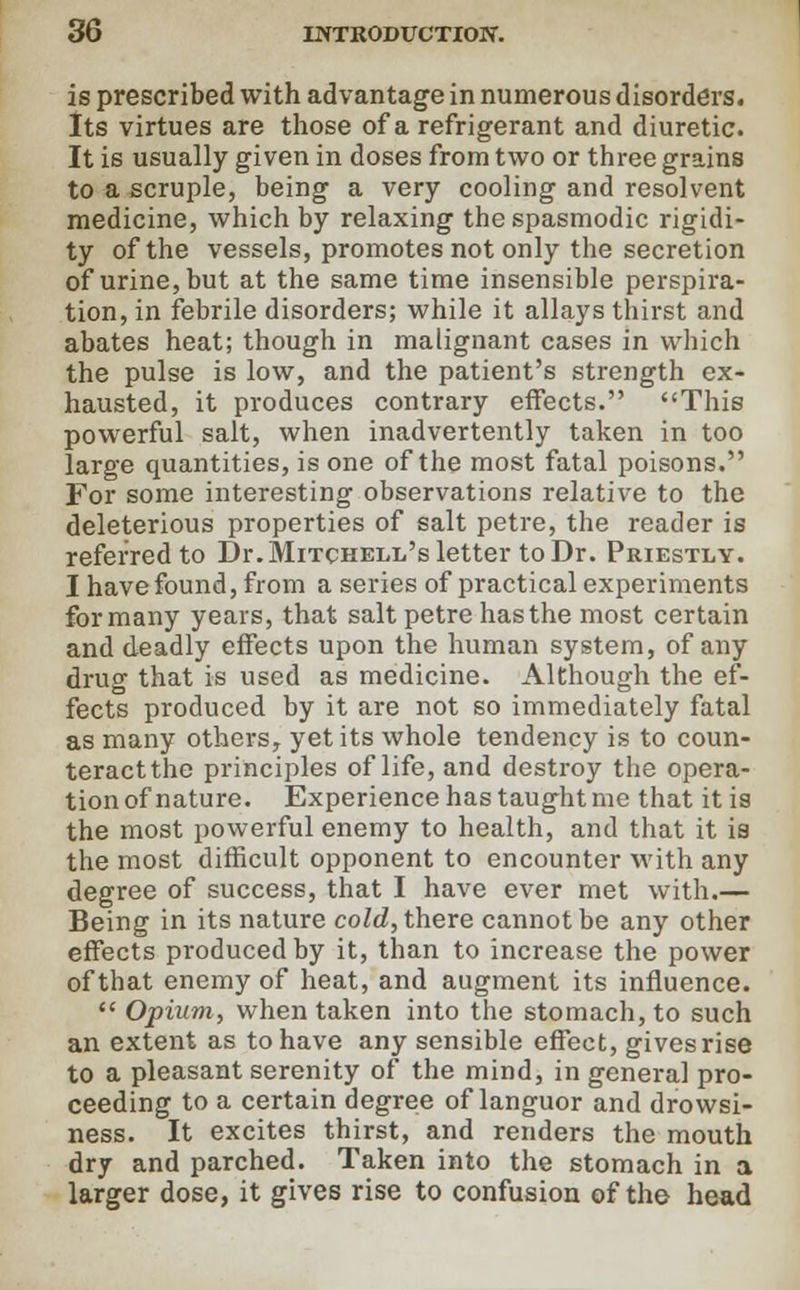 is prescribed with advantage in numerous disorders. Its virtues are those of a refrigerant and diuretic. It is usually given in doses from two or three grains to a scruple, being a very cooling and resolvent medicine, which by relaxing the spasmodic rigidi- ty of the vessels, promotes not only the secretion of urine, but at the same time insensible perspira- tion, in febrile disorders; while it allays thirst and abates heat; though in malignant cases in which the pulse is low, and the patient's strength ex- hausted, it produces contrary effects. This powerful salt, when inadvertently taken in too large quantities, is one of the most fatal poisons. For some interesting observations relative to the deleterious properties of salt petre, the reader is referred to Dr. Mitchell's letter to Dr. Priestly. I have found, from a series of practical experiments for many years, that salt petre has the most certain and deadly effects upon the human system, of any drug that is used as medicine. Although the ef- fects produced by it are not so immediately fatal as many others, yet its whole tendency is to coun- teract the principles of life, and destroy the opera- tion of nature. Experience has taught me that it is the most powerful enemy to health, and that it is the most difficult opponent to encounter with any degree of success, that I have ever met with.— Being in its nature cold, there cannot be any other effects produced by it, than to increase the power of that enemy of heat, and augment its influence.  Opium, when taken into the stomach, to such an extent as to have any sensible effect, gives rise to a pleasant serenity of the mind, in general pro- ceeding to a certain degree of languor and drowsi- ness. It excites thirst, and renders the mouth dry and parched. Taken into the stomach in a larger dose, it gives rise to confusion of the head