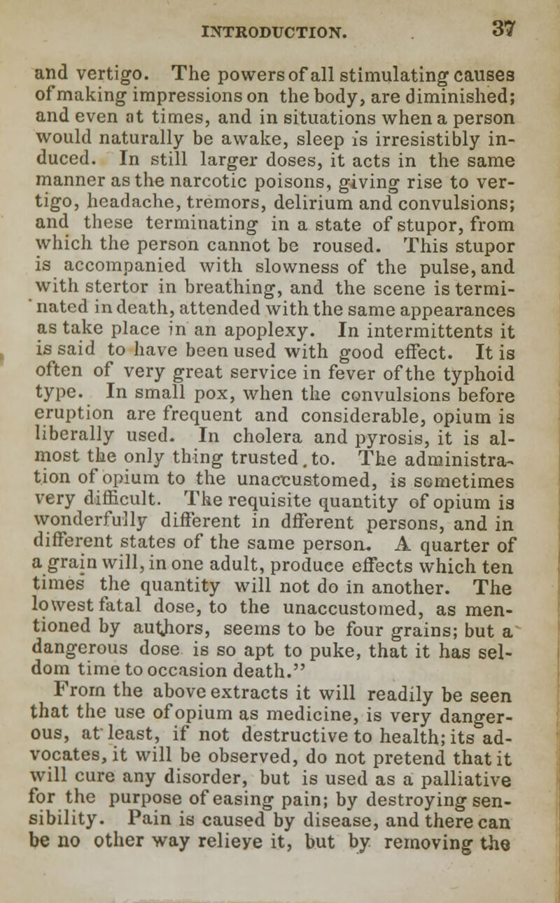and vertigo. The powersof all stimulating causes of making impressions on the body, are diminished; and even at times, and in situations when a person would naturally be awake, sleep is irresistibly in- duced. In still larger doses, it acts in the same manner as the narcotic poisons, giving rise to ver- tigo, headache, tremors, delirium and convulsions; and these terminating in a state of stupor, from which the person cannot be roused. This stupor is accompanied with slowness of the pulse, and with stertor in breathing, and the scene is termi- ' nated in death, attended with the same appearances as take place in an apoplexy. In intermittents it is said to have been used with good effect. It is often of very great service in fever of the typhoid type. In small pox, when the convulsions before eruption are frequent and considerable, opium is liberally used. In cholera and pyrosis, it is al- most the only thing trusted.to. The administra- tion of opium to the unaccustomed, is sometimes very difficult. The requisite quantity of opium is wonderfully different in dfferent persons, and in different states of the same person. A quarter of a grain will, in one adult, produce effects which ten times' the quantity will not do in another. The lowest fatal dose, to the unaccustomed, as men- tioned by authors, seems to be four grains; but a dangerous dose is so apt to puke, that it has sel- dom time to occasion death. From the above extracts it will readily be seen that the use of opium as medicine, is very danger- ous, at least, if not destructive to health; its ad- vocates, it will be observed, do not pretend that it will cure any disorder, but is used as a palliative for the purpose of easing pain; by destroying sen- sibility. Pain is caused by disease, and there can be no other way relieye it, but by removing the