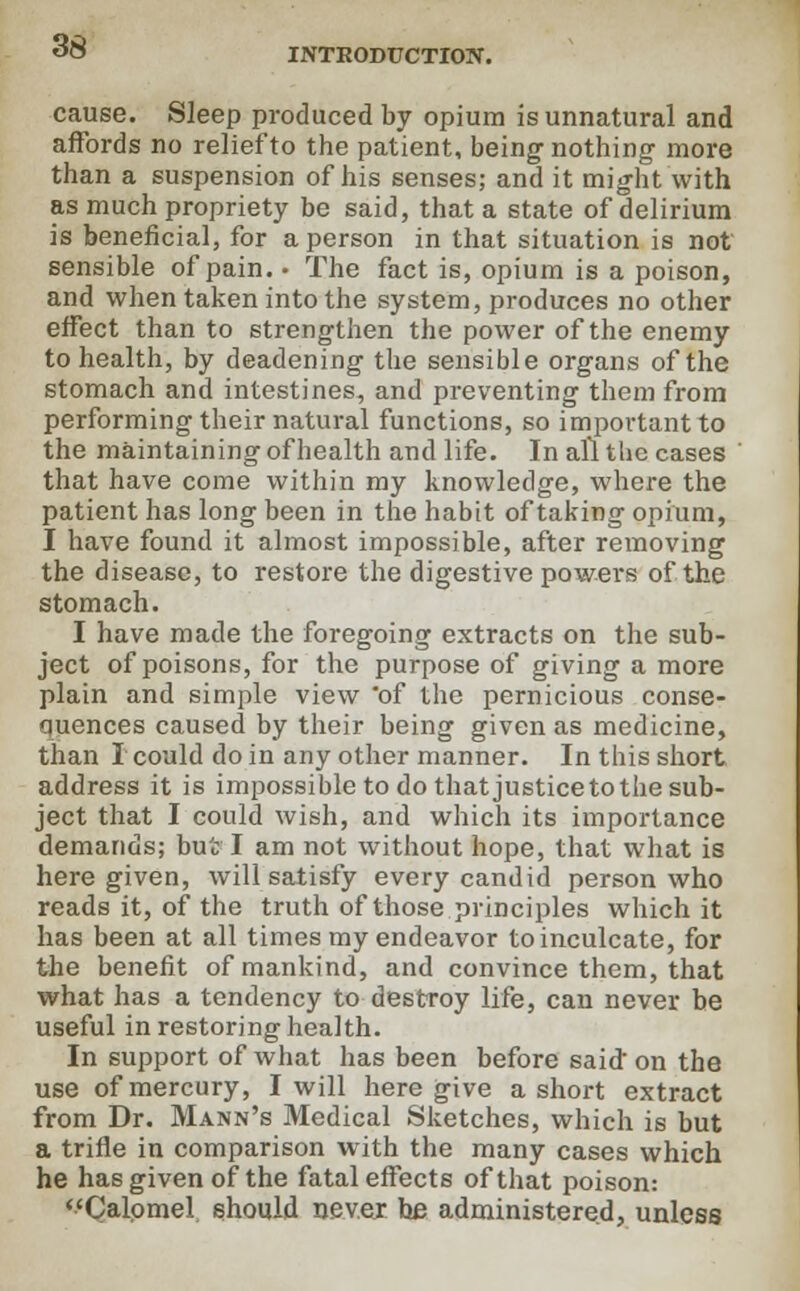 INTRODUCTION. cause. Sleep produced by opium is unnatural and affords no relief to the patient, being nothing more than a suspension of his senses; and it might with as much propriety be said, that a state of delirium is beneficial, for a person in that situation is not sensible of pain. • The fact is, opium is a poison, and when taken into the system, produces no other effect than to strengthen the power of the enemy to health, by deadening the sensible organs of the stomach and intestines, and preventing them from performing their natural functions, so important to the maintaining of health and life. In all the cases that have come within my knowledge, where the patient has long been in the habit of taking opium, I have found it almost impossible, after removing the disease, to restore the digestive powers of the stomach. I have made the foregoing extracts on the sub- ject of poisons, for the purpose of giving a more plain and simple view of the pernicious conse- quences caused by their being given as medicine, than I could do in any other manner. In this short address it is impossible to do that justice to the sub- ject that I could wish, and which its importance demands; but I am not without hope, that what is here given, will satisfy every candid person who reads it, of the truth of those principles which it has been at all times my endeavor to inculcate, for the benefit of mankind, and convince them, that what has a tendency to destroy life, can never be useful in restoring health. In support of what has been before said on the use of mercury, I will here give a short extract from Dr. Mann's Medical Sketches, which is but a trifle in comparison with the many cases which he has given of the fatal effects of that poison: Calomel should never, he administered, unless