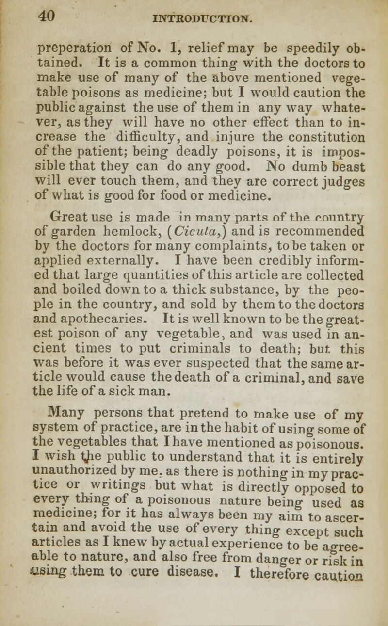 preperation of No. 1, relief may be speedily ob- tained. It is a common thing with the doctors to make use of many of the above mentioned vege- table poisons as medicine; but I would caution the public against the use of them in any way whate- ver, as they will have no other effect than to in- crease the difficulty, and injure the constitution of the patient; being deadly poisons, it is impos- sible that they can do any good. No dumb beast will ever touch them, and they are correct judges of what is good for food or medicine. Great use is made in many parts nf t.hfi r.nnntry of garden hemlock, (Cicula,) and is recommended by the doctors for many complaints, to be taken or applied externally. I have been credibly inform- ed that large quantities of this article are collected and boiled down to a thick substance, by the peo- ple in the country, and sold by them to the doctors and apothecaries- It is well known to be the great- est poison of any vegetable, and was used in an- cient times to put criminals to death; but this was before it was ever suspected that the same ar- ticle would cause the death of a criminal, and save the life of a sick man. Many persons that pretend to make use of my system of practice, are in the habit of using some of the vegetables that I have mentioned as poisonous. I wish tjie public to understand that it is entirely unauthorized by me, as there is nothing in my prac- tice or writings but what is directly opposed to every thing of a poisonous nature being used as medicine; for it has always been my aim to ascer- tain and avoid the use of every thing except such articles as I knew by actual experience to be agree- able to nature, and also free from danger or risk in iising them to cure disease. I therefore caution