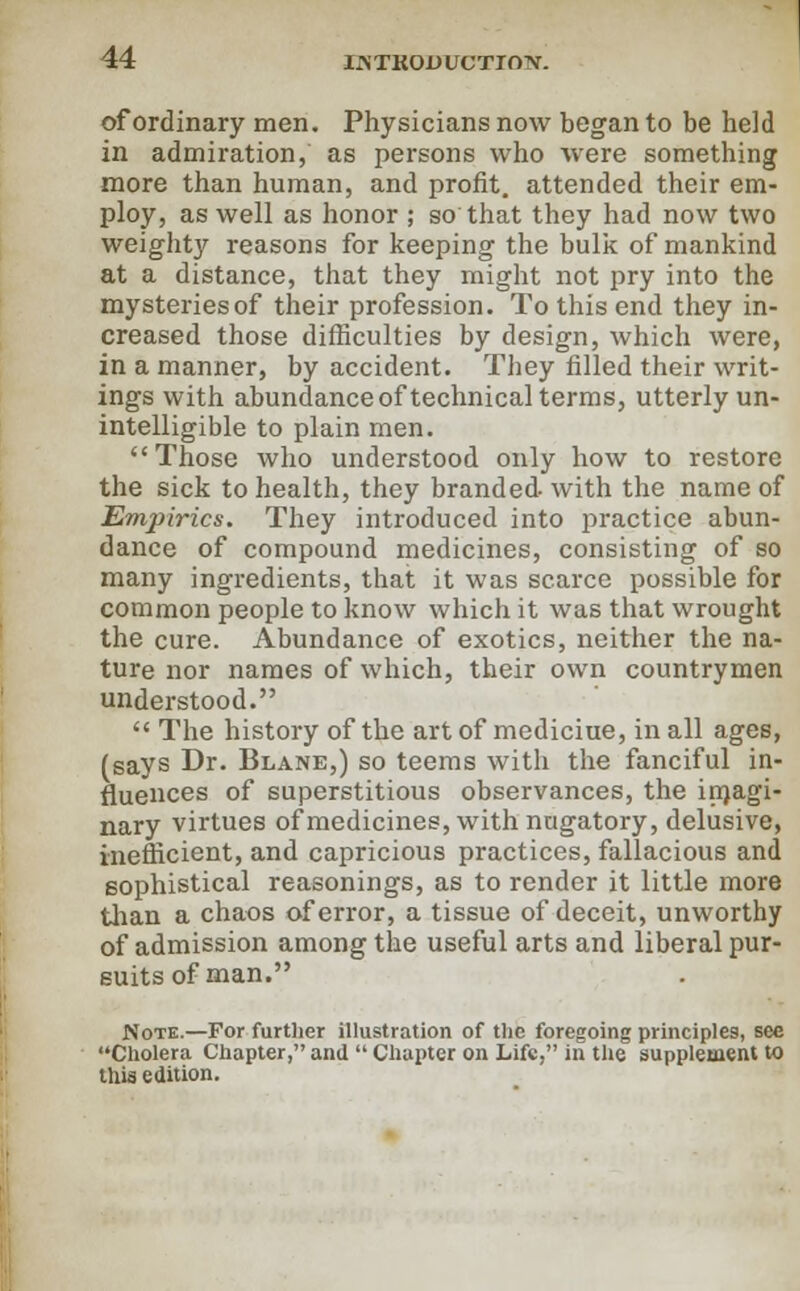 IATK0UUCTTOTV. of ordinary men. Physicians now began to be held in admiration, as persons who were something more than human, and profit, attended their em- ploy, as well as honor ; so that they had now two weight}^ reasons for keeping the bulk of mankind at a distance, that they might not pry into the mysteries of their profession. To this end they in- creased those difficulties by design, which were, in a manner, by accident. They filled their writ- ings with abundance of technical terms, utterly un- intelligible to plain men. Those who understood only how to restore the sick to health, they branded-with the name of Empirics. They introduced into practice abun- dance of compound medicines, consisting of so many ingredients, that it was scarce possible for common people to know which it was that wrought the cure. Abundance of exotics, neither the na- ture nor names of which, their own countrymen understood.  The history of the art of mediciue, in all ages, (says Dr. Blane,) so teems with the fanciful in- fluences of superstitious observances, the imagi- nary virtues of medicines, with nugatory, delusive, inefficient, and capricious practices, fallacious and sophistical reasonings, as to render it little more than a chaos of error, a tissue of deceit, unworthy of admission among the useful arts and liberal pur- suits of man. Note.—For further illustration of the foregoing principles, see Cholera Chapter, and  Chapter on Life, in the supplement to this edition.