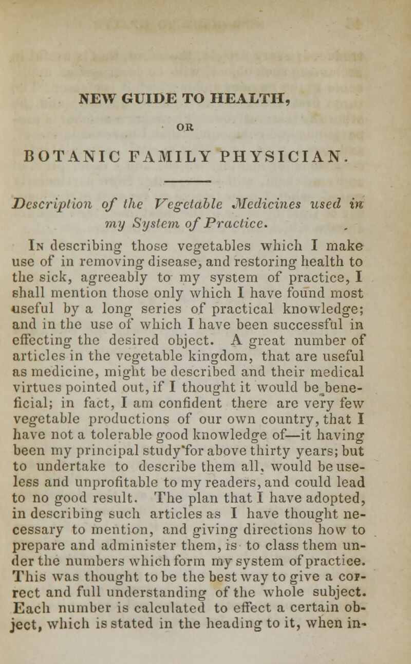 OR BOTANIC FAMILY PHYSICIAN Description of the Vegetable Medicines used in my System of Practice. In describing those vegetables which I make use of in removing disease, and restoring health to the sick, agreeably to my system of practice, I shall mention those only which I have found most useful by a long series of practical knowledge; and in the use of which I have been successful in effecting the desired object. A great number of articles in the vegetable kingdom, that are useful as medicine, might be described and their medical virtues pointed out, if I thought it would be^bene- ficial; in fact, I am confident there are very few vegetable productions of our own country, that I have not a tolerable good knowledge of—it having been my principal study'for above thirty years; but to undertake to describe them all, would be use- less and unprofitable to my readers, and could lead to no good result. The plan that I have adopted, in describing such articles as I have thought ne- cessary to mention, and giving directions how to prepare and administer them, is to class them un- der the numbers which form my system of practice. This was thought to be the best way to give a cor- rect and full understanding of the whole subject. Each number is calculated to effect a certain ob- ject, which is stated in the heading to it, when in-