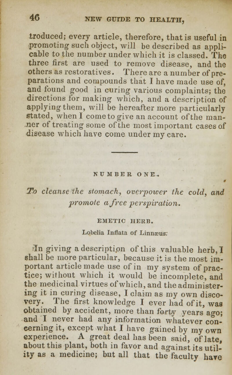 troduced; every article, therefore, that is useful in promoting such object, will be described as appli- cable to the number under which it is classed. The three first are used to remove disease, and the others as restoratives. There are a number of pre- parations and compounds that I have made use of, and found good in curing various complaints; the directions for making which, and a description of applying them, will be hereafter more particularly stated, when I come to give an account of the man- ner of treating some of the most important cases of disease which have come under my care. NUMBER ONE. To cleanse the stomach, overpower the cold, and promote a free perspiration. EMETIC HERB. Lobelia Inflata of Linnaeus: ■In giving a description of this valuable herb, I 6hall be more particular, because it is the most im- portant article made use of in my system of prac- tice; without which it would be incomplete, and the medicinal virtues of which, and the administer- ing it in curing disease, I claim as my own disco- very. The first knowledge I ever had of it, was obtained by accident, more than forty years ago; and I never had any information whatever con- cerning it, except what I have gained by my own experience. A great deal has been said, of late, about this plant, both in favor and against its util- ity as a medicine; but all that the faculty have