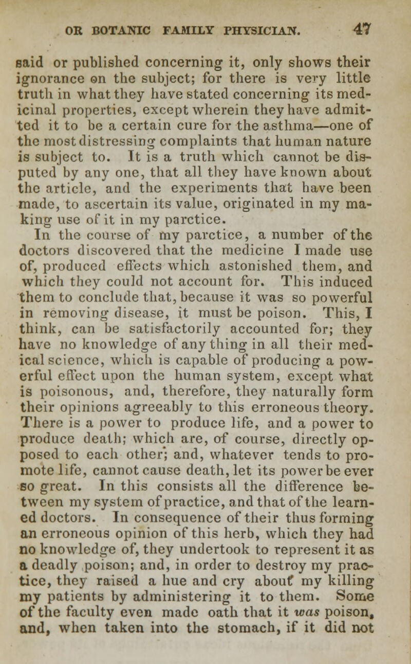 said or published concerning it, only shows their ignorance on the subject; for there is very little truth in what they have stated concerning its med- icinal properties, except wherein they have admit- ted it to be a certain cure for the asthma—one of the most distressing complaints that human nature is subject to. It is a truth which cannot be dis- puted by any one, that all they have known about the article, and the experiments that have been made, to ascertain its value, originated in my ma- king use of it in my parctice. In the course of my parctice, a number of the doctors discovered that the medicine I made use of, produced effects which astonished them, and which they could not account for. This induced them to conclude that, because it was so powerful in removing disease, it must be poison. This, I think, can be satisfactorily accounted for; they have no knowledge of any thing in all their med- ical science, which is capable of producing a pow- erful effect upon the human system, except what is poisonous, and, therefore, they naturally form their opinions agreeably to this erroneous theory. There is a power to produce life, and a power to produce death; which are, of course, directly op- posed to each other; and, whatever tends to pro- mote life, cannot cause death, let its powerbeever so great. In this consists all the difference be- tween my system of practice, and that of the learn- ed doctors. In consequence of their thus forming an erroneous opinion of this herb, which they had no knowledge of, they undertook to represent it as a deadly poison; and, in order to destroy my prac- tice, they raised a hue and cry about my killing my patients by administering it to them. Some of the faculty even made oath that it was poison, and, when taken into the stomach, if it did not