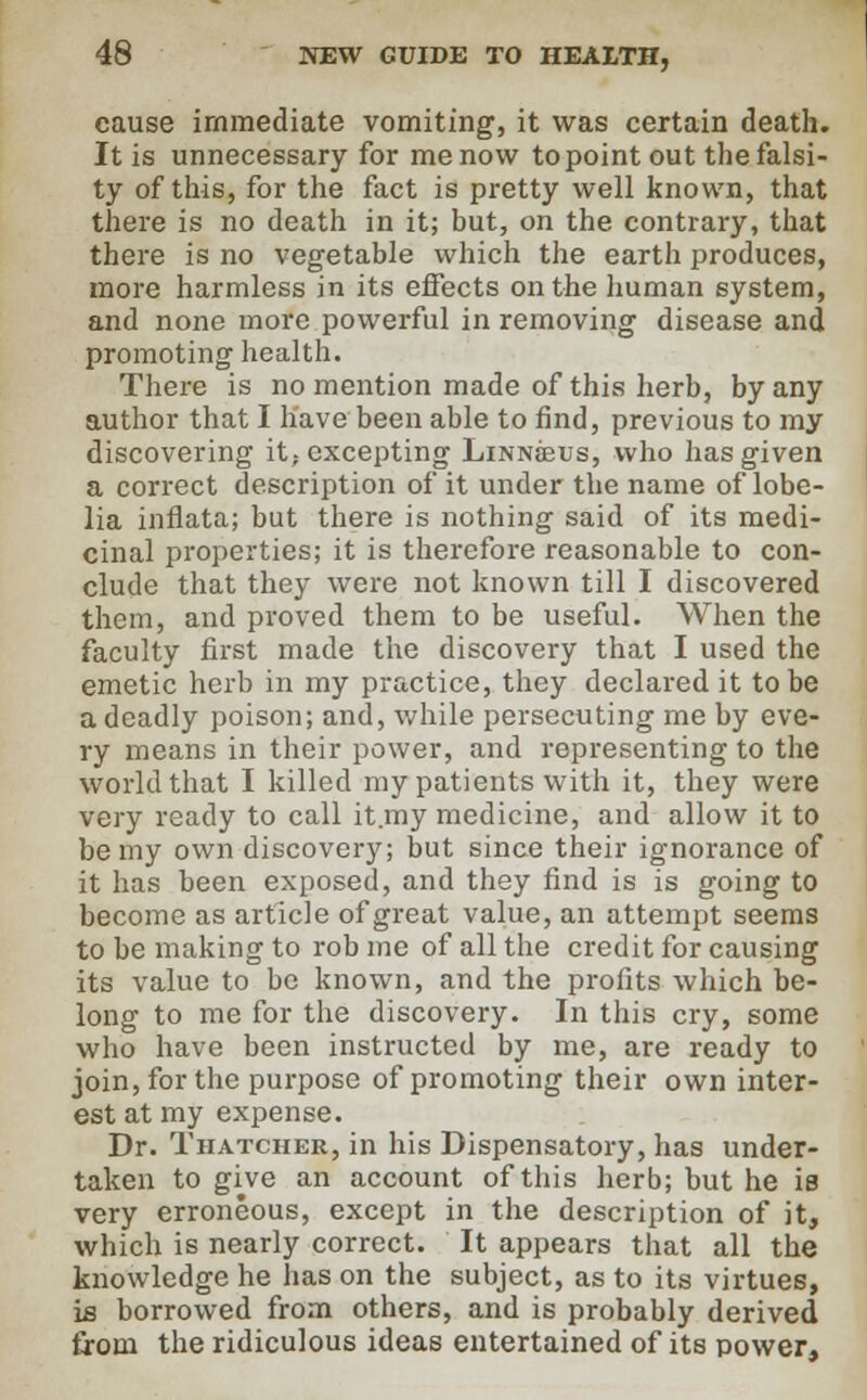 cause immediate vomiting, it was certain death. It is unnecessary for me now to point out the falsi- ty of this, for the fact is pretty well known, that there is no death in it; but, on the contrary, that there is no vegetable which the earth produces, more harmless in its effects on the human system, and none more powerful in removing disease and promoting health. There is no mention made of this herb, by any author that I have been able to find, previous to my discovering it,-excepting Linnjeus, who has given a correct description of it under the name of lobe- lia inflata; but there is nothing said of its medi- cinal properties; it is therefore reasonable to con- clude that they were not known till I discovered them, and proved them to be useful. When the faculty first made the discovery that I used the emetic herb in my practice, they declared it to be a deadly poison; and, while persecuting me by eve- ry means in their power, and representing to the world that I killed my patients with it, they were very ready to call it my medicine, and allow it to be my own discovery; but since their ignorance of it has been exposed, and they find is is going to become as article of great value, an attempt seems to be making to rob me of all the credit for causing its value to be known, and the profits which be- long to me for the discovery. In this cry, some who have been instructed by me, are ready to join, for the purpose of promoting their own inter- est at my expense. Dr. Thatcher, in his Dispensatory, has under- taken to give an account of this herb; but he is very erroneous, except in the description of it, which is nearly correct. It appears that all the knowledge he has on the subject, as to its virtues, is borrowed from others, and is probably derived from the ridiculous ideas entertained of its power,