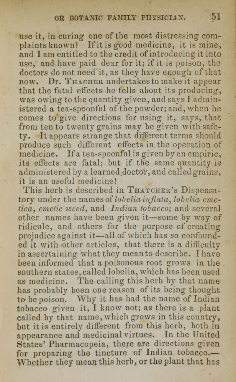 use it, in curing one of the most distressing com- plaints known! If it is good medicine, it is mine, and I am entitled to the credit of introducing it into use, and have paid dear for it; if it is poison, tha doctors do not need it, as they have enough of that now. Dr. Thacher undertakes to make it appear that the fatal effects he tells about its producing, was owing to the quantity given, and says I admin- istered a tea-spoonful of the powder; and, when he comes to'give directions for using it, says, that from ten to twenty grains may be given with safe- ty. It appears strange that different terms should produce such different effects in the operation of medicine. If a tea-spoonful is given by an empiric, its effects are fatal; but if the same quantity is administered by alearned.doctor, and called grain?, it ie an useful medicine! This herb is described in Thatcher's Dispensa- tory under the names of lobelia injtata> lobelia cmc- lica, emetic weed, and Indian tobacco; and several other names have been given it—some by way of ridicule, and others for the purpose of creating prejudice against it—all of which has so confound- ed it with other articles, that there is a difficulty in ascertaining what they mean to describe. I have been informed that a poisonous root grows in the southern states, called lobelia, which has been used as medicine. The calling this herb by that name has probably been one reason of its being thought to be poison. Why it has had the name of Indian tobacco given it, I know not; as there is a plant called by that name, which grows in this country, but it is entirely different from this herb, both in appearance and medicinal virtues. In the United .States' Pharmacopeia, there are directions given for preparing the tincture of Indian tobacco.— Whether they mean this herb, or the plant that has