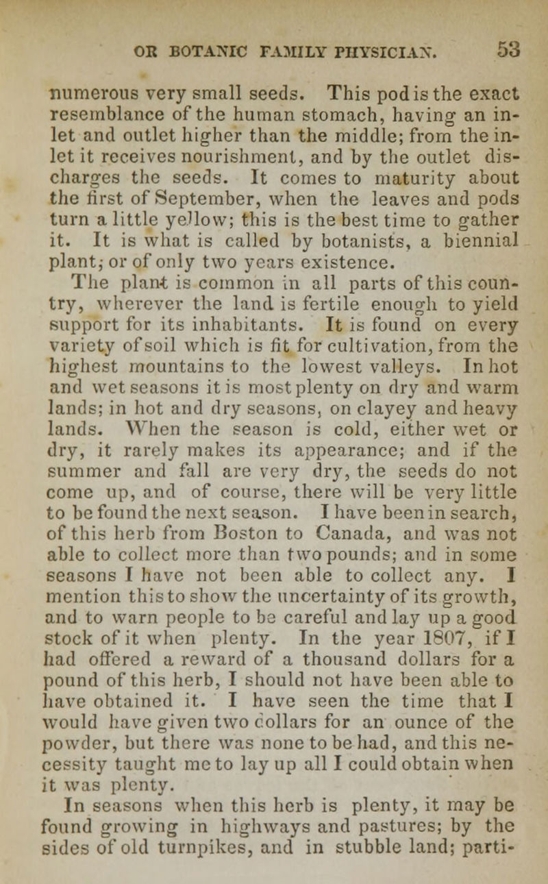 numerous very small seeds. This pod is the exact resemblance of the human stomach, having an in- let and outlet higher than the middle; from the in- let it receives nourishment, and by the outlet dis- charges the seeds. It comes to maturity about the first of September, when the leaves and pods turn a little yellow; this is the best time to gather it. It is what is called by botanists, a biennial plant; or of only two years existence. The plant is common in all parts of this coun- try, wherever the land, is fertile enough to yield support for its inhabitants. It is found on every variety of soil which is fit for cultivation, from the highest mountains to the lowest valleys. In hot and wet seasons it is most plenty on dry and warm lands; in hot and dry seasons, on clayey and heavy lands. When the season is cold, either wet or dry, it rarely makes its appearance; and if the summer and fall are very dry, the seeds do not come up, and of course, there will be very little to be found the next season. I have been in search, of this herb from Boston to Canada, and was not able to collect more than two pounds; and in some seasons I have not been able to collect any. I mention this to show the uncertainty of its growth, and to warn people to be careful and lay up a good stock of it when plenty. In the year 1807, if I had offered a reward of a thousand dollars for a pound of this herb, I should not have been able to have obtained it. I have seen the time that I would have given two collars for an ounce of the powder, but there was none to be had, and this ne- cessity taught me to lay up all I could obtain when it was plenty. In seasons when this herb is plenty, it may be found growing in highways and pastures; by the sides of old turnpikes, and in stubble land; parti-