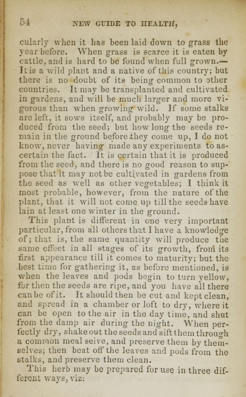 cularly when it has been laid down to grass the year before. When grass is scarce it is eaten by cattle, and is hard to be found when full grown.— It is a wild plant and a native of this country; but there is no doubt of its being common to other countries. It may be transplanted and cultivated in gardens, and will be much larger and more vi- gorous than when growing wild. If some stalks are left, it sows itself, and probably may be pro- duced from the seed; but how long the seeds re- main in the ground before ihey come up, I do not know, never having made any experiments to as- certain the fact. It is certain that it is produced from the seed, and there is no good reason to sup- pose that it may not be cultivated in gardens from the seed as well as other vegetables; I think it most probable, however, from the nature of the plant, that it will not come up till the seeds have lain at least one winter in the ground. This plant is different in one very important particular, from all others that I have a knowledge of; that is, the same quantity will produce the same effect in all stages of its growth, from its first appearance till it comes to maturity; but the best time for gathering it, as before mentioned, is when the leaves and pods begin to turn yellow, for then the seeds are ripe, and you have all there can be of it. It should then be cut and kept clean, and spread in a chamber or loft to dry, where it can be open to the air in the day time, and shut from the damp air during the night. When per- fectly dry, shake out the seeds and sift I hem through a common meal seive, and preserve them by them- selves; then beat off the leaves and pods from the stalks, and preserve them clean. This herb may be prepared for use in three dif- ferent ways, viz: