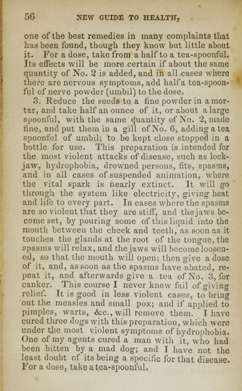 one of the best remedies in many complaints that has been found, though they know but little about it. For a dose, take from a half to a tea-spoonful. Its effects will be more certain if about the same quantity of No. 2 is added, and in all cases where there are nervous symptoms, add halfa tea-spoon- ful of nerve powder (umbil) to the dose. 3. Reduce the seeds to a fine powder in amor- tar, and take half an ounce of it, or about a large spoonful, with the same quantity of No. 2, made fine, and put them in a gill of No. 6, adding a tea spoonful of umbil; to be kept close stopped in a bottle for use. This preparation is intended for the most violent attacks of disease, such as lock- jaw, hydrophobia, drowned persons, fits, spasms, and in all cases of suspended animation, where the vital spark is nearly extinct. It will go through the system like electricity, giving heat and life to every part. In cases where the spasms are so violent that they are stiff, and the jaws be- come set, by pouring some of this liquid into the mouth between the cheek and teeth, as soon as it touches the glands at the root of the tongue, the spasms will relax, and the jaws will become loosen- ed, so that the mouth will open; then give a dose of it, and, as soon as the spasms have abated, re- peat it, and afterwards give a tea of No. 3, for canker. This course I never knew fail of giving relief. It is good in less violent cases, to bring out the measles and small pox; and if applied to pimples, warts, &c, will remove them. I have cured three dogs with this preparation, which were under the most violent symptoms of hydrophobia. One of my agents cured a man with it, who had been bitten by a mad dog; and I have not the least doubt of its being a specific for that disease. For a dose, take a tea-spoonful.