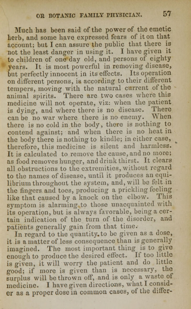 Much has been said of the power of the emetic herb, and some have expressed fears of it on that account; but I can assure the public that there is not the least danger in using it. I have given it to children of one day old, and persons of eighty years. It is most powerful in removing disease, but perfectly innocent in its effects. Its operation on different persons, is according to their different tempers, moving with the natural current of the animal spirits. There are two cases where this medicine will not operate, viz: when the patient is dying, and where there is no disease. There can be no war where there is no enemy. When there is no cold in the body, there is nothing to contend against; and when there is no heat in the body there is nothing to kindle; in either case, therefore, this medicine is silent and harmless. It is calculated to remove the cause, and no more; as food removes hunger, and drink thirst. It clears all obstructions to the extremities, without regard to the names of disease, until it produces an equi- librium throughout the system, and, will be felt in the fingers and toes, producing a prickling feeling like that caused by a knock on the elbow. This symptom is alarming to those unacquainted with its operation, but is always favorable, being a cer- tain indication of the turn of the disorder, and patients generally gain from that time. In regard to the quantity.to be given as a dose, it is a matter of less consequence than is generally imagined. The most important thing is to give enough to produce the desired effect. If too little is given, it will worry the patient and do little good; if more is given than is necessary, the surplus will be thrown off, and is only a waste of medicine. I have given directions, what I consid- er as a proper dose in common cases, of the differ-