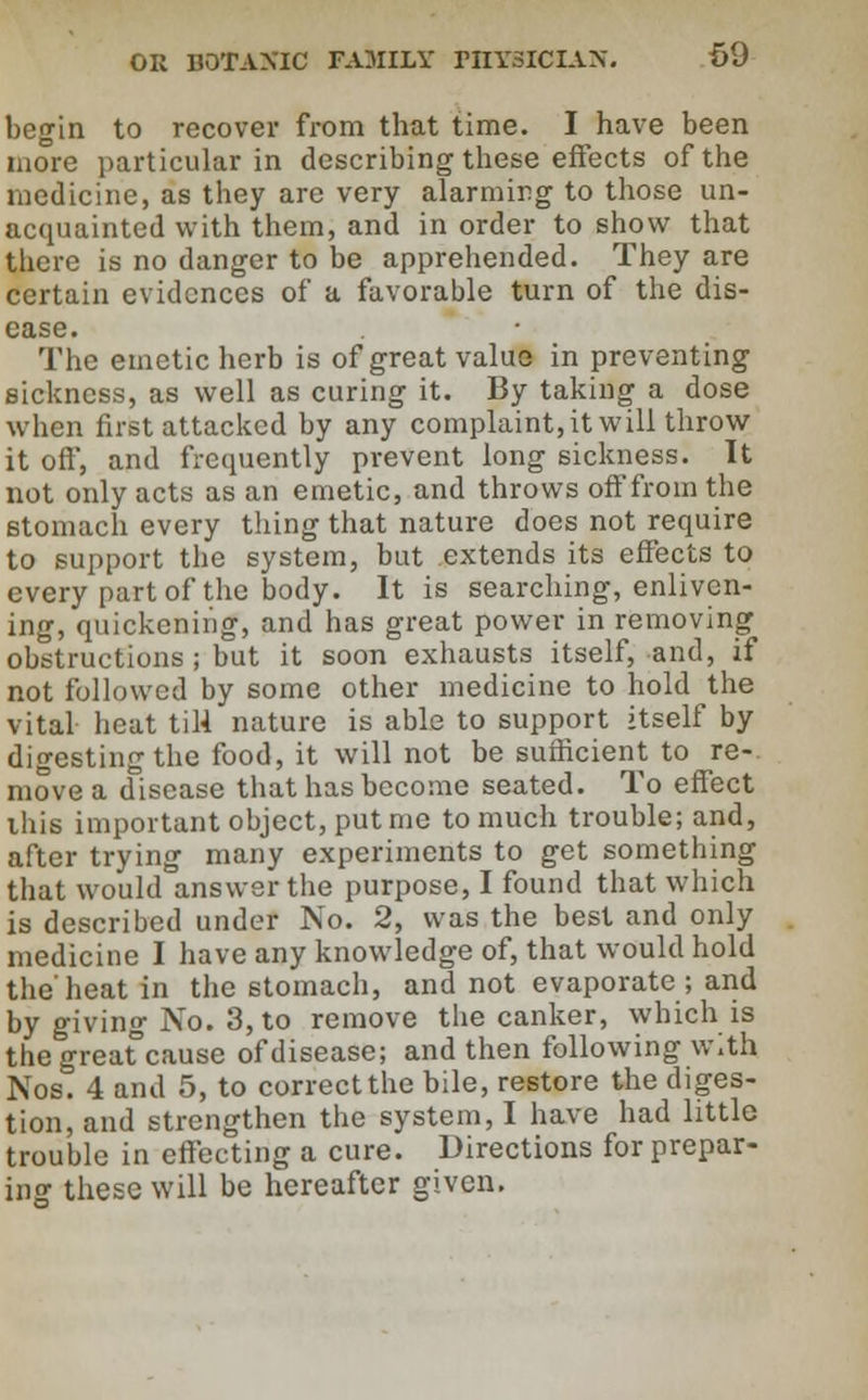 begin to recover from that time. I have been more particular in describing these effects of the medicine, as they are very alarming to those un- acquainted with them, and in order to show that there is no danger to be apprehended. They are certain evidences of a favorable turn of the dis- ease. The emetic herb is of great value in preventing sickness, as well as curing it. By taking a dose when first attacked by any complaint, it will throw it oft, and frequently prevent long sickness. It not only acts as an emetic, and throws off from the stomach every thing that nature does not require to support the system, but extends its effects to every part of the body. It is searching, enliven- ing, quickening, and has great power in removing obstructions ; but it soon exhausts itself, and, if not followed by some other medicine to hold the vital heat til4 nature is able to support itself by digesting the food, it will not be sufficient to re- move a disease that has become seated. To effect ibis important object, put me to much trouble; and, after trying many experiments to get something that would answer the purpose, I found that which is described under No. 2, was the best and only medicine I have any knowledge of, that would hold the'heat in the stomach, and not evaporate ; and by giving No. 3, to remove the canker, which is the greafcause of disease; and then following with Nos. 4 and 5, to correct the bile, restore the diges- tion, and strengthen the system, I have had little trouble in effecting a cure. Directions for prepar- ing these will be hereafter given.