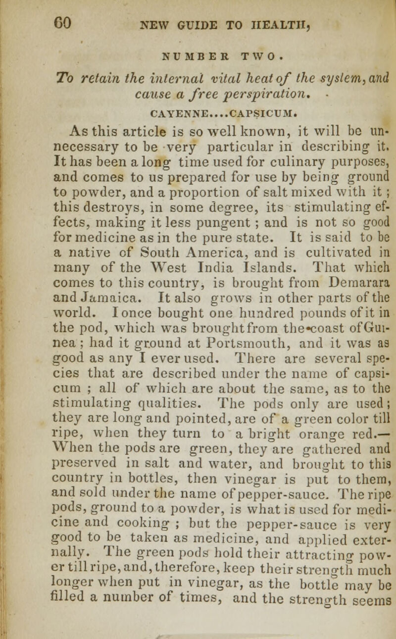 NUMBER TWO. To retain the internal vital heat of the system, and cause a free perspiration. ■ CAYENNE....CAPSICUM. As this article is so well known, it will be un- necessary to be very particular in describing it. It has been a long time used for culinary purposes, and comes to us prepared for use by being ground to powder, and a proportion of salt mixed with it; this destroys, in some degree, its stimulating ef- fects, making it less pungent ; and is not so good for medicine as in the pure state. It is said to be a native of South America, and is cultivated in many of the West India Islands. That which comes to this country, is brought from Demarara and Jamaica. It also grows in other parts of the world. Ionce bought one hundred pounds of it in the pod, which was brought from the«coast of Gui- nea ; had it ground at Portsmouth, and it was as good as any I ever used. There are several spe- cies that are described under the name of capsi- cum ; all of which are about the same, as to the stimulating qualities. The pods only are used ; they are long and pointed, are of a green color till ripe, when they turn to a bright orange red.— When the pods are green, they are gathered and preserved in salt and water, and brought to this country in bottles, then vinegar is put to them, and sold under the name of pepper-sauce. The ripe pods, ground to a powder, is what is used for medi- cine and cooking ; but the pepper-sauce is very good to be taken as medicine, and applied exter- nally. The green pods hold their attracting pow- er till ripe, and, therefore, keep their strength much longer when put in vinegar, as the bottle may be filled a number of times, and the strength seems