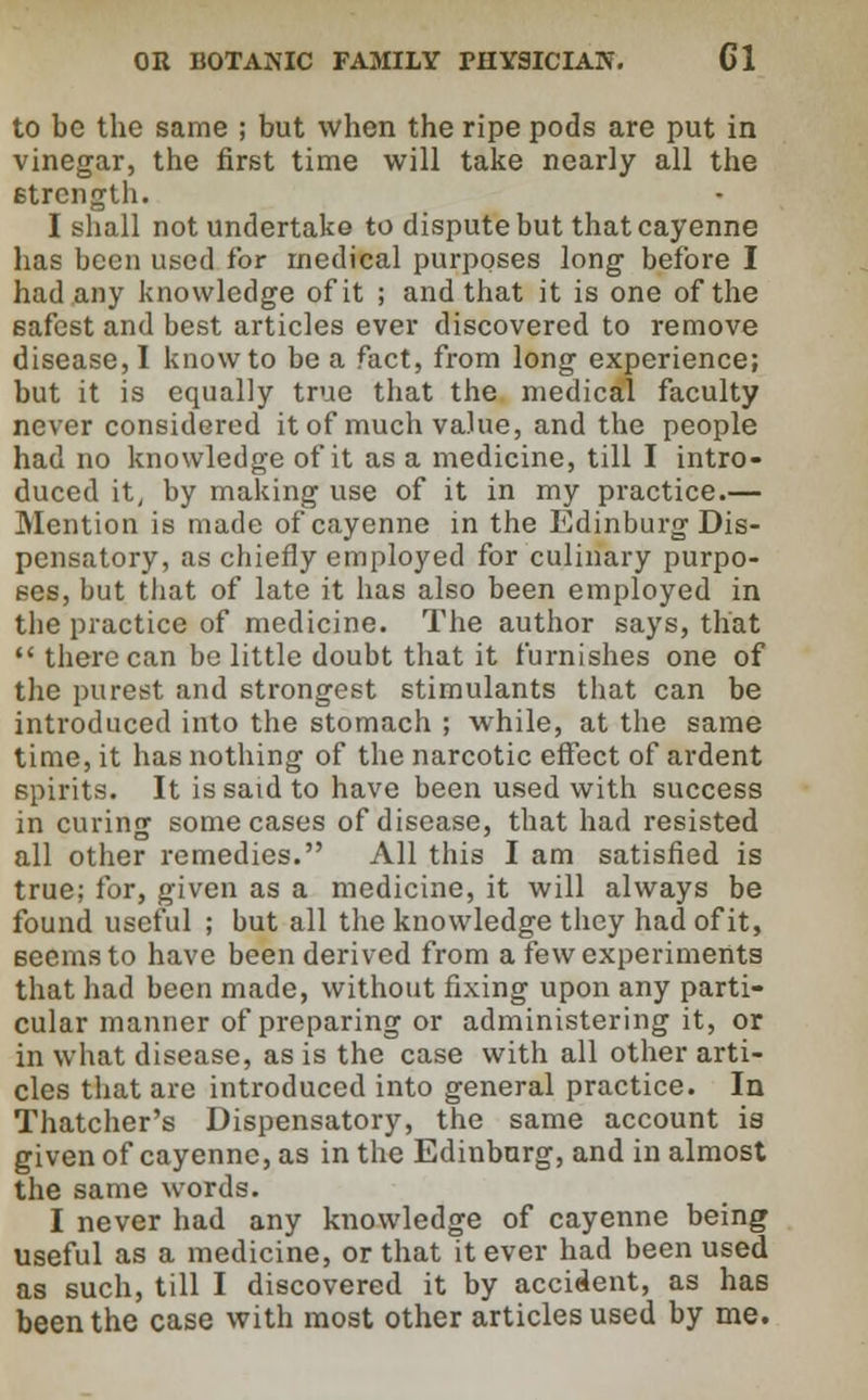 to be the same ; but when the ripe pods are put in vinegar, the first time will take nearly all the strength. I shall not undertake to dispute but that cayenne has been used for medical purposes long before I had any knowledge of it ; and that it is one of the safest and best articles ever discovered to remove disease, I know to be a fact, from long experience; but it is equally true that the medical faculty never considered it of much value, and the people had no knowledge of it as a medicine, till I intro- duced it, by making use of it in my practice.— Mention is made of cayenne in the Edinburg Dis- pensatory, as cbiefly employed for culinary purpo- ses, but that of late it has also been employed in the practice of medicine. The author says, that  there can be little doubt that it furnishes one of the purest and strongest stimulants that can be introduced into the stomach ; while, at the same time, it has nothing of the narcotic effect of ardent spirits. It is said to have been used with success in curing some cases of disease, that had resisted all other remedies. All this I am satisfied is true; for, given as a medicine, it will always be found useful ; but all the knowledge they had of it, seems to have been derived from a few experiments that had been made, without fixing upon any parti- cular manner of preparing or administering it, or in what disease, as is the case with all other arti- cles that are introduced into general practice. In Thatcher's Dispensatory, the same account is given of cayenne, as in the Edinburg, and in almost the same words. I never had any knowledge of cayenne being useful as a medicine, or that it ever had been used as such, till I discovered it by accident, as has been the case with most other articles used by me.