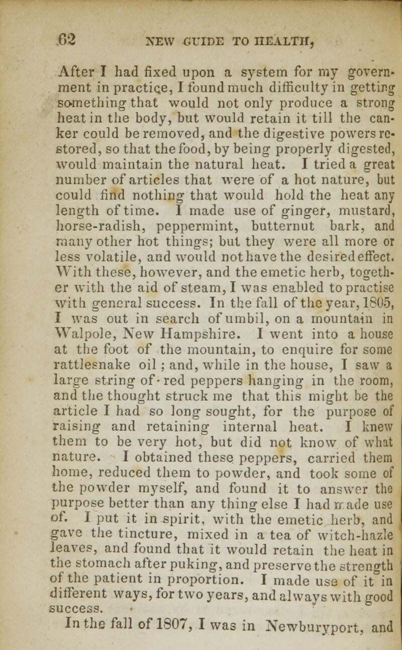 After I had fixed upon a system for my govern- ment in practice, I found much difficulty in getting something that would not only produce a strong heat in the body, but would retain it till the can- ker could be removed, and the digestive powers re- stored, so that the food, by being properly digested, would maintain the natural heat. I tried a great number of articles that were of a hot nature, but could find nothing that would hold the heat any length of time. I made use of ginger, mustard, horse-radish, peppermint, butternut bark, and many other hot things; but they were all more or less volatile, and would not have the desired effect. With these, however, and the emetic herb, togeth- er with the aid of steam, I was enabled to practise with general success. In the fall of the year, 1805, I was out in search of umbil, on a mountain in Walpole, New Hampshire. I went into a house at the foot of the mountain, to enquire for some rattlesnake oil ; and, while in the house, I saw a large string of-red peppers hanging in the room, and the thought struck me that this might be the article I had so long sought, for the purpose of raising and retaining internal heat. I knew them to be very hot, but did not know of what nature. I obtained these peppers, carried them home, reduced them to powder, and took some of the powder myself, and found it to answer the purpose better than any thing else I had rrade use of. I put it in spirit, with the emetic herb, and gave the tincture, mixed in a tea of witch-hazle ' leaves, and found that it would retain the heat in the stomach after puking, and preserve the strength of the patient in proportion. I made use of it in different ways, for two years, and always with good success. In the fall of 1807, I was in Newburyport, and