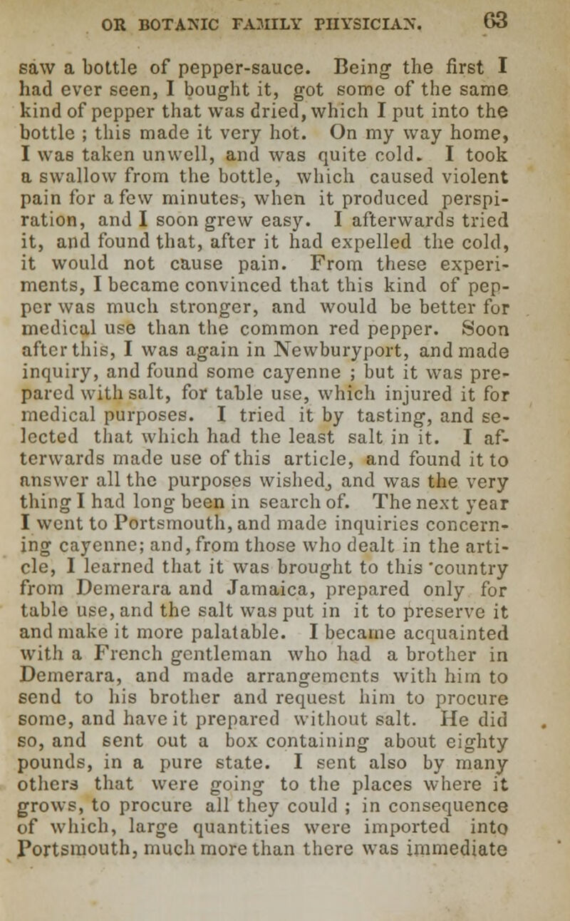 saw a bottle of pepper-sauce. Being the first I had ever seen, I bought it, got some of the same kind of pepper that was dried, which I put into the bottle ; this made it very hot. On my way home, I was taken unwell, and was quite cold. I took a swallow from the bottle, which caused violent pain for a few minutes, when it produced perspi- ration, and I soon grew easy. I afterwards tried it, and found that, after it had expelled the cold, it would not cause pain. From these experi- ments, I became convinced that this kind of pep- per was much stronger, and would be better for medical use than the common red pepper. Soon after this, I was again in Newburyport, and made inquiry, and found some cayenne ; but it was pre- pared with salt, for table use, which injured it for medical purposes. I tried it by tasting, and se- lected that which had the least salt in it. I af- terwards made use of this article, and found it to answer all the purposes wishedj and was the very thing I had long been in search of. The next year I went to Portsmouth, and made inquiries concern- ing cayenne; and, from those who dealt in the arti- cle, I learned that it was brought to this 'country from Demerara and Jamaica, prepared only for table use, and the salt was put in it to preserve it and make it more palatable. I became acquainted with a French gentleman who had a brother in Demerara, and made arrangements with him to send to his brother and request him to procure some, and have it prepared without salt. He did so, and sent out a box containing about eighty pounds, in a pure state. I sent also by many others that were going to the places where it grows, to procure all they could ; in consequence of which, large quantities were imported into Portsmouth, much more than there was immediate