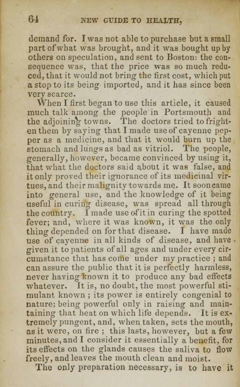 demand for. I was not able to purchase but a small part of what was brought, and it was bought up by others on speculation, and sent to Boston: the con- sequence was, that the price was so much redu- ced, that it would not bring the first cost, which put a stop to its being imported, and it has since been very scarce. When I first began to use this article, it caused much talk among the people in Portsmouth and the adjoining towns. The doctors tried to fright- en them by saying that I made use of cayenne pep- per as a medicine, and that it would burn up the stomach and lungs as bad as vitriol. The people, generally, however, became convinced by using it, that what the doctors said about it was false, and it only proved their ignorance of its medicinal vir- tues, and their malignity towards me. It soon came into general use, and the knowledge of it being useful in curing disease, was spread all through the country. I made use of it in curing the spotted fever; and, where it was known, it was the only thing depended on for that disease. I have made use of cayenne in all kinds of disease, and have • given it to patients of all ages and under every cir- cumstance that has come under my practice ; and can assure the public that it is perfectly harmless, never having known it to produce any bad effects whatever. It is, no doubt, the most powerful sti- mulant known ; its power is entirely congenial to nature; being powerful only in raising and main- taining that heat on which life depends. It is ex- tremely pungent, and, when taken, sets the mouth, as it were, on fire ; this lasts, however, but a few minutes, and I consider it essentially a benefit, for its effects on the glands causes the saliva to flow freely, and leaves the mouth clean and moist. The only preparation necessary, is to have it