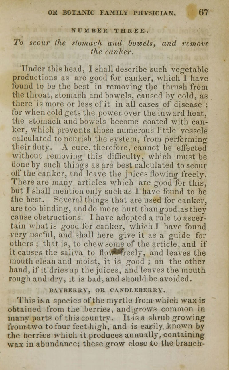 NUMBER THREE.. To scour the stomach and bowels, and remove the canker. Under this head, I shall describe such vegetable productions as aro good for canker, which I have found to be the best in removing the thrush from the throat, stomach and bowels, caused by cold, as there is more or less of it in all cases of disease ; for when cold gets the power over the inward heat, the stomach and bowels become coated with can- ker, which prevents those numerous little vessels calculated to nourish the system, from performing their duty. A cure, therefore, cannot be effected without removing this difficulty, which must be done by such things as are best calculated to scour off the canker, and leave the juices flowing freely. There are many articles which are good for this, but I shall mention only such as I have found to be the best. Several things that are used for canker, are too binding, and do more hurt than good,as they cause obstructions. I have adopted a rule to ascer- tain what is good for canker, which I have found very useful, and shall here g-ive it as a guide for others ; that is, to chew some of the article, and if it causes the saliva to flo\<Wreely, and leaves the mouth clean and moist, it is good ; on the other hand, it* it dries up the juices, and leaves the mouth rough and dry, it is bad, and should be avoided. BAYBEHRY, OR CANDLEBERRY. This ia a species of the myrtle from which wax is obtained from the berries, and.grows common in many parts of this country. It-is a shrub growing from two to four feet high, and is easily, .known by the berries which it produces annually, containing wax in abundance; these grow close to the branch-