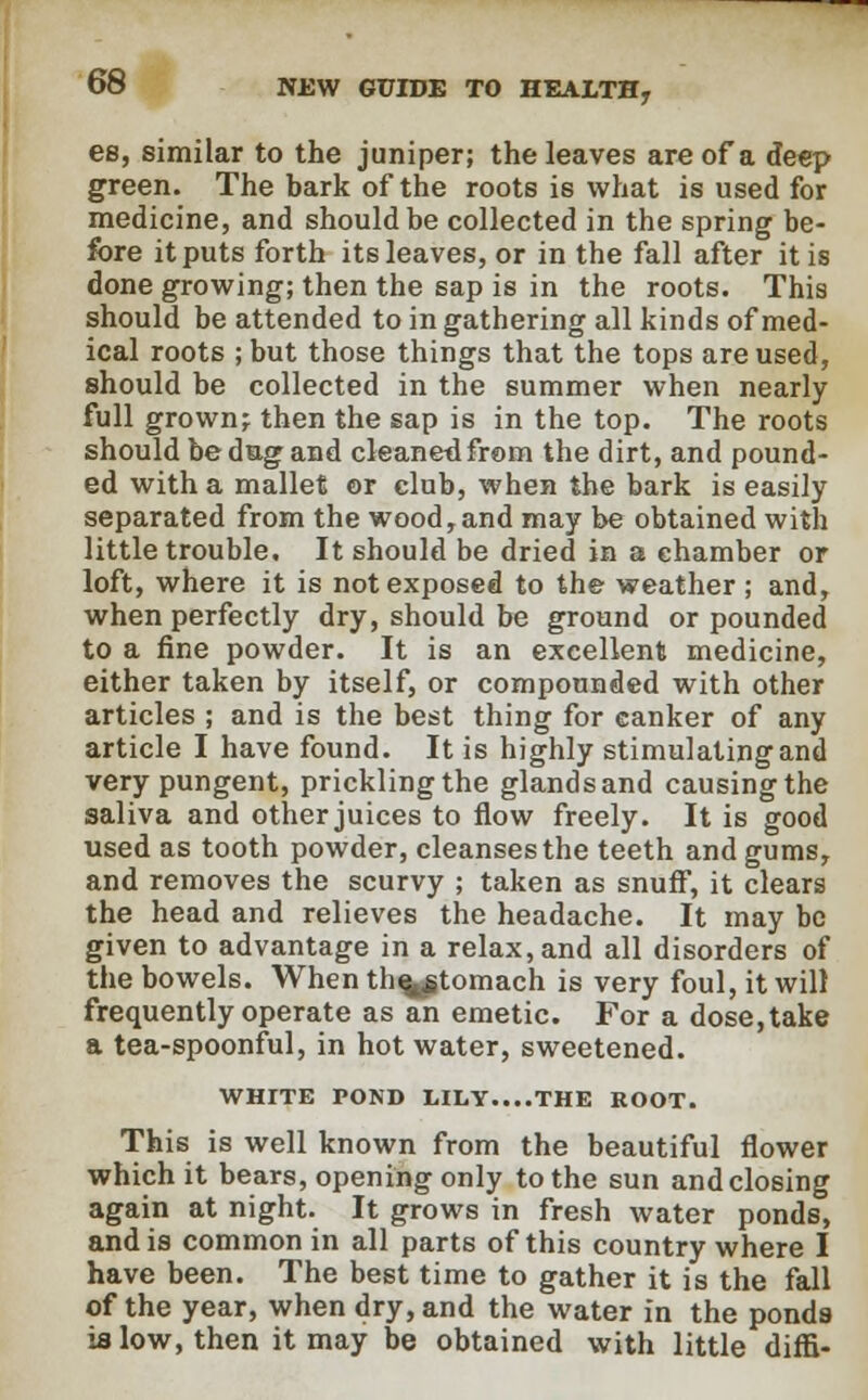 es, similar to the juniper; the leaves are of a deep green. The bark of the roots is what is used for medicine, and should be collected in the spring be- fore it puts forth its leaves, or in the fall after it is done growing; then the sap is in the roots. This should be attended to in gathering all kinds of med- ical roots ; but those things that the tops are used, should be collected in the summer when nearly full grown; then the sap is in the top. The roots should be dag and cleaned from the dirt, and pound- ed with a mallet or club, when the bark is easily separated from the wood,and may be obtained with little trouble. It should be dried in a chamber or loft, where it is not exposed to the weather; and, when perfectly dry, should be ground or pounded to a fine powder. It is an excellent medicine, either taken by itself, or compounded with other articles ; and is the best thing for canker of any article I have found. It is highly stimulating and very pungent, prickling the glands and causing the saliva and other juices to flow freely. It is good used as tooth powder, cleanses the teeth and gums, and removes the scurvy ; taken as snuff, it clears the head and relieves the headache. It may be given to advantage in a relax, and all disorders of the bowels. When th^tomach is very foul, it will frequently operate as an emetic. For a dose, take a tea-spoonful, in hot water, sweetened. WHITE POND LILY....THE ROOT. This is well known from the beautiful flower which it bears, opening only to the sun andclosing again at night. It grows in fresh water ponds, and is common in all parts of this country where I have been. The best time to gather it is the fall of the year, when dry, and the water in the ponds is low, then it may be obtained with little diffi-