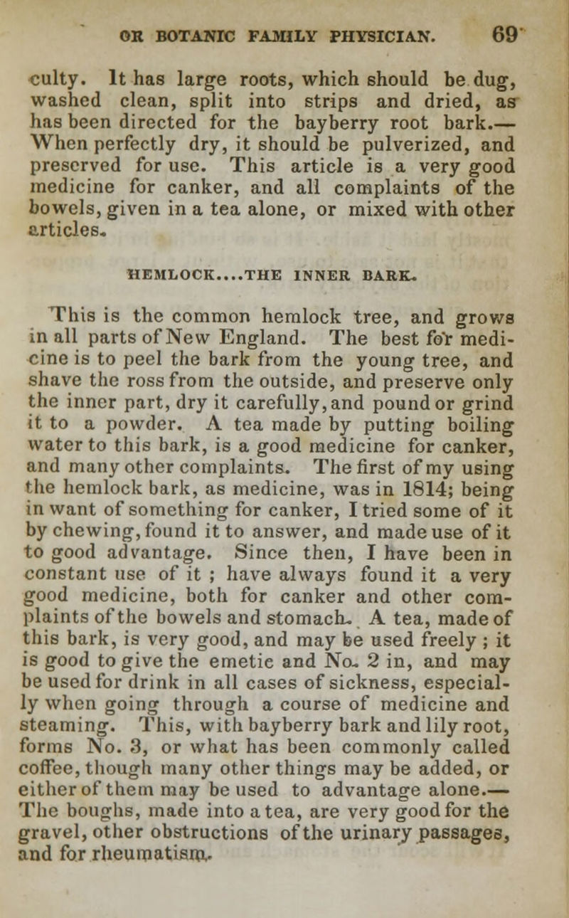 culty. It has large roots, which should be dug, washed clean, split into strips and dried, as has been directed for the bayberry root bark.— When perfectly dry, it should be pulverized, and preserved for use. This article is a very good medicine for canker, and all complaints of the bowels, given in a tea alone, or mixed with other articles. HEMLOCK....THE INNER BARK. This is the common hemlock tree, and grows in all parts of New England. The best for medi- cine is to peel the bark from the young tree, and shave the rossfrom the outside, and preserve only the inner part, dry it carefully, and pound or grind it to a powder. A tea made by putting boiling water to this bark, is a good medicine for canker, and many other complaints. The first of my using the hemlock bark, as medicine, was in 1814; being in want of something for canker, I tried some of it by chewing, found it to answer, and made use of it to good advantage. Since then, I have been in constant use of it ; have always found it a very good medicine, both for canker and other com- plaints of the bowels and stomach. A tea, made of this bark, is very good, and may be used freely ; it is good to give the emetie and No. 2 in, and may be used for drink in all cases of sickness, especial- ly when going through a course of medicine and steaming. This, with bayberry bark and lily root, forms No. 3, or what has been commonly called coffee, though many other things may be added, or either of them may be used to advantage alone.— The boughs, made into a tea, are very good for the gravel, other obstructions of the urinary passages, and for rheumatism.