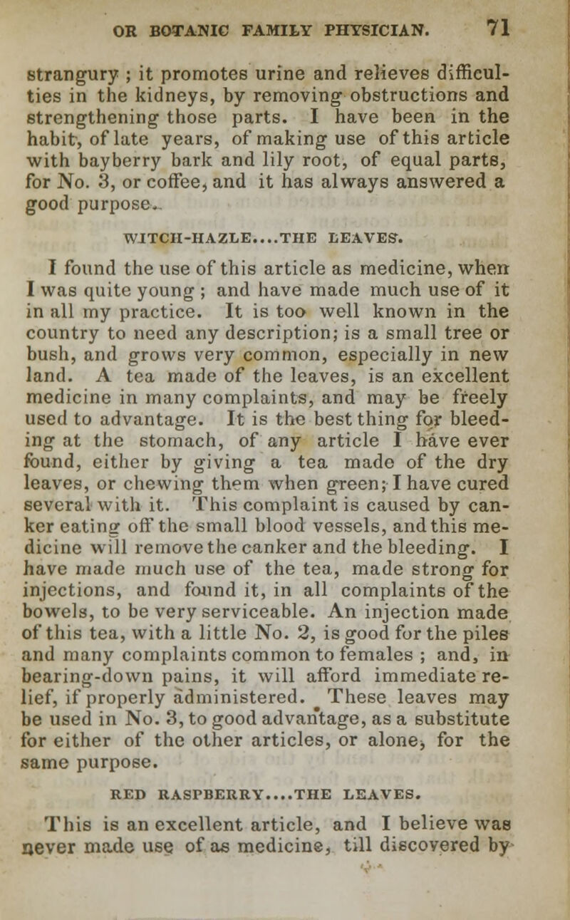 strangury ; it promotes urine and relieves difficul- ties in the kidneys, by removing obstructions and strengthening those parts. I have been in the habit, of late years, of making use of this article with bayberry bark and lily root, of equal parts, for No. 3, or coffee, and it has always answered a good purpose. WITCH-HAZLE....THE LEAVES. I found the use of this article as medicine, when I was quite young ; and have made much use of it in all my practice. It is too well known in the country to need any description; is a small tree or bush, and grows very common, especially in new land. A tea made of the leaves, is an excellent medicine in many complaints, and may be freely used to advantage. It is the best thing for bleed- ing at the stomach, of any article I have ever found, either by giving a tea made of the dry leaves, or chewing them when green; I have cured several with it. This complaint is caused by can- ker eating off the small blood vessels, and this me- dicine will remove the canker and the bleeding. I have made much use of the tea, made strong for injections, and found it, in all complaints of the bowels, to be very serviceable. An injection made of this tea, with a little No. 2, is good for the piles and many complaints common to females ; and, in bearing-down pains, it will afford immediate re- lief, if properly administered. These leaves may be used in No. 3, to good advantage, as a substitute for either of the other articles, or alone, for the same purpose. RED RASPBERRY....THE LEAVES. This is an excellent article, and I believe was rjever made use of ae medicine, till discovered by