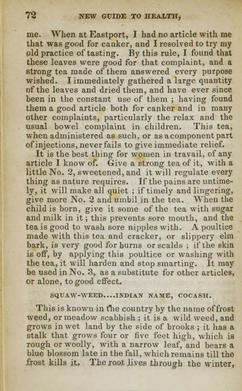 me. When at Eastport, I had no article with me that was good for canker, and I resolved to try my old practice of tasting. By this rule, I found that these leaves were good for that complaint, and a strong tea made of them answered every purpose wished. I immediately gathered a large quantity of the leaves and dried them, and have ever since been in the constant use of them ; having found them a good article both for canker and in many other complaints, particularly the relax and the usual bowel complaint in children. This tea, when administered as such, or asacomponentpart of injections, never fails to give immediate relief. It is the best thing for women in travail, of any article I know of. Give a strong tea of it, with a little No. 2, sweetened, and it will regulate every thing as nature requires. If the pains are untime- ly, it will make all quiet ; if timely and lingering, give more No. 2 and umbil in the tea. When the child is born, give it some of the tea with sugar and milk in it; this prevents sore mouth, and the tea is good to wash sore nipples with. A poultice made with this tea and cracker, or slippery elm bark, is very good for burns or scalds ; if the skin is off, by applying this poultice or washing with the tea, it will harden and stop smarting. It may be used in No. 3, as a substitute for other articles, or alone, to good effect* SQUAW-WEED....INDIAN NAME, COCASH. This is known in ftie country by the name of frost weed, or meadow scabbish ; it is a wild weed, and grows in wet land by the side of brooks ; it has a stalk that grows four or five feet high, which is rough or woolly, with a narrow leaf, and bears a blue blossom late in the fall, which remains till the frost kills it. The root lives through the winter,