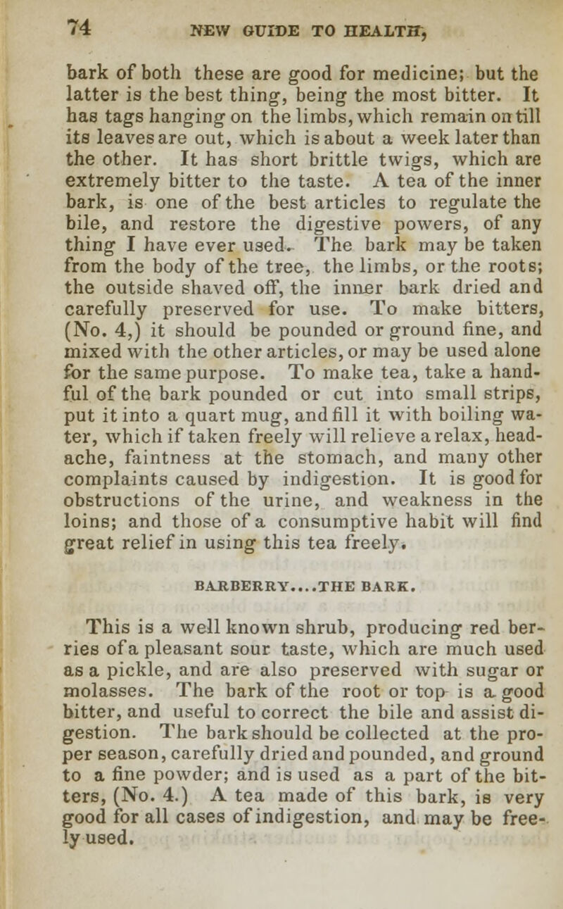 bark of both these are good for medicine; but the latter is the best thing, being the most bitter. It has tags hanging on the limbs, which remain on till its leaves are out, which is about a week later than the other. It has short brittle twigs, which are extremely bitter to the taste. A tea of the inner bark, is one of the best articles to regulate the bile, and restore the digestive powers, of any thing I have ever used. The bark may be taken from the body of the tree, the limbs, or the roots; the outside shaved off, the inner bark dried and carefully preserved for use. To make bitters, (No. 4,) it should be pounded or ground fine, and mixed with the other articles, or may be used alone for the same purpose. To make tea, take a hand- ful of the bark pounded or cut into small strips, put it into a quart mug, and fill it with boiling wa- ter, which if taken freely will relieve a relax, head- ache, faintness at the stomach, and many other complaints caused by indigestion. It is good for obstructions of the urine, and weakness in the loins; and those of a consumptive habit will find great relief in using this tea freely. BARBERRY....THE BARK. This is a well known shrub, producing red ber- ries of a pleasant sour taste, which are much used as a pickle, and are also preserved with sugar or molasses. The bark of the root or top is a good bitter, and useful to correct the bile and assist di- gestion. The bark should be collected at the pro- per season, carefully dried and pounded, and ground to a fine powder; and is used as a part of the bit- ters, (No. 4.) A tea made of this bark, is very good for all cases of indigestion, and may be free- ly used.