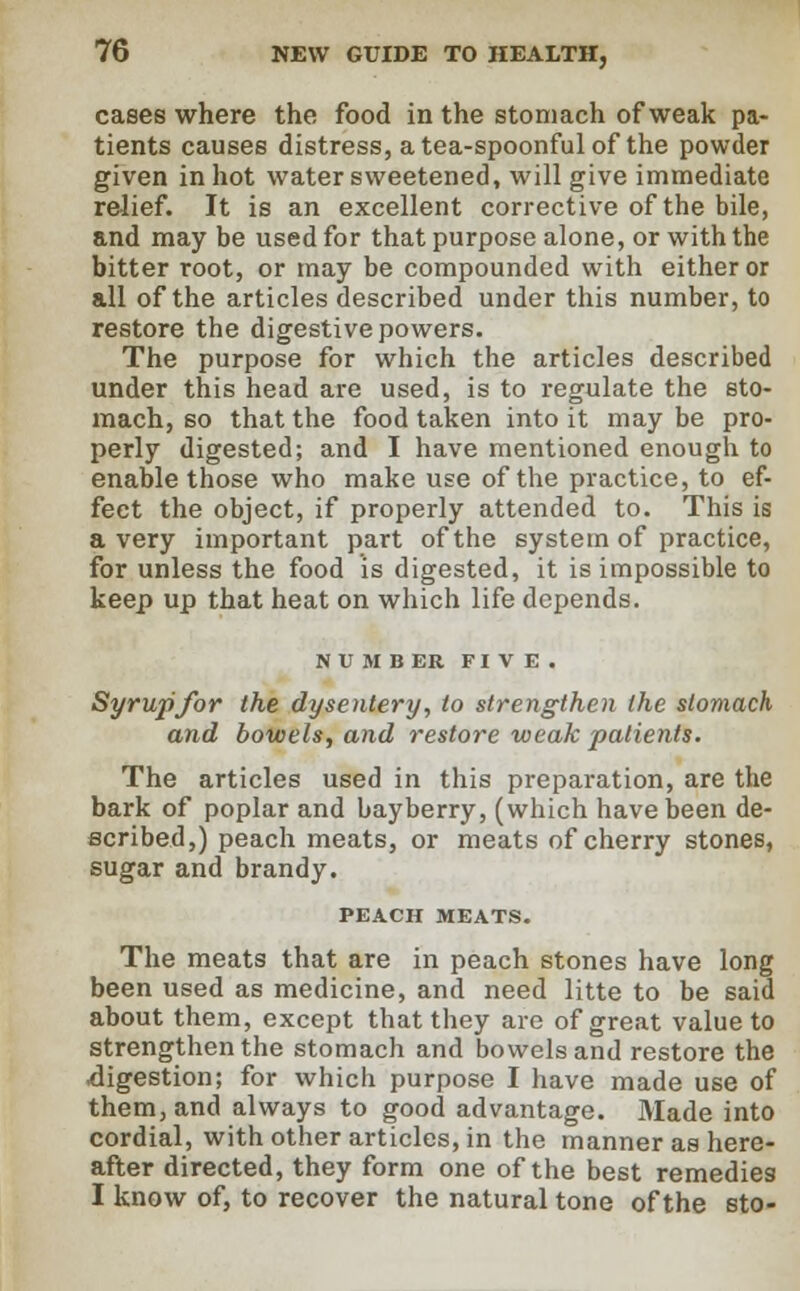 cases where the food in the stomach of weak pa- tients causes distress, a tea-spoonful of the powder given in hot water sweetened, will give immediate relief. It is an excellent corrective of the bile, and may be used for that purpose alone, or with the bitter root, or may be compounded with either or all of the articles described under this number, to restore the digestive powers. The purpose for which the articles described under this head are used, is to regulate the sto- mach, so that the food taken into it may be pro- perly digested; and I have mentioned enough to enable those who make use of the practice, to ef- fect the object, if properly attended to. This is a very important part of the system of practice, for unless the food is digested, it is impossible to keep up that heat on which life depends. NUMBER FIVE. Syrupfor the dysentery, to strengthen the stomach and bowels, and restore weak patients. The articles used in this preparation, are the bark of poplar and bayberry, (which have been de- scribed,) peach meats, or meats of cherry stones, sugar and brandy. PEACH MEATS. The meats that are in peach stones have long been used as medicine, and need litte to be said about them, except that they are of great value to strengthen the stomach and bowels and restore the digestion; for which purpose I have made use of them, and always to good advantage. Made into cordial, with other articles, in the manner as here- after directed, they form one of the best remedies I know of, to recover the natural tone of the sto-